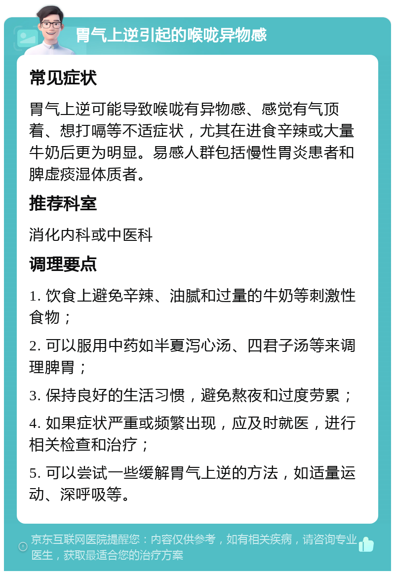 胃气上逆引起的喉咙异物感 常见症状 胃气上逆可能导致喉咙有异物感、感觉有气顶着、想打嗝等不适症状，尤其在进食辛辣或大量牛奶后更为明显。易感人群包括慢性胃炎患者和脾虚痰湿体质者。 推荐科室 消化内科或中医科 调理要点 1. 饮食上避免辛辣、油腻和过量的牛奶等刺激性食物； 2. 可以服用中药如半夏泻心汤、四君子汤等来调理脾胃； 3. 保持良好的生活习惯，避免熬夜和过度劳累； 4. 如果症状严重或频繁出现，应及时就医，进行相关检查和治疗； 5. 可以尝试一些缓解胃气上逆的方法，如适量运动、深呼吸等。