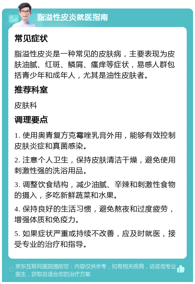 脂溢性皮炎就医指南 常见症状 脂溢性皮炎是一种常见的皮肤病，主要表现为皮肤油腻、红斑、鳞屑、瘙痒等症状，易感人群包括青少年和成年人，尤其是油性皮肤者。 推荐科室 皮肤科 调理要点 1. 使用奥青复方克霉唑乳膏外用，能够有效控制皮肤炎症和真菌感染。 2. 注意个人卫生，保持皮肤清洁干燥，避免使用刺激性强的洗浴用品。 3. 调整饮食结构，减少油腻、辛辣和刺激性食物的摄入，多吃新鲜蔬菜和水果。 4. 保持良好的生活习惯，避免熬夜和过度疲劳，增强体质和免疫力。 5. 如果症状严重或持续不改善，应及时就医，接受专业的治疗和指导。