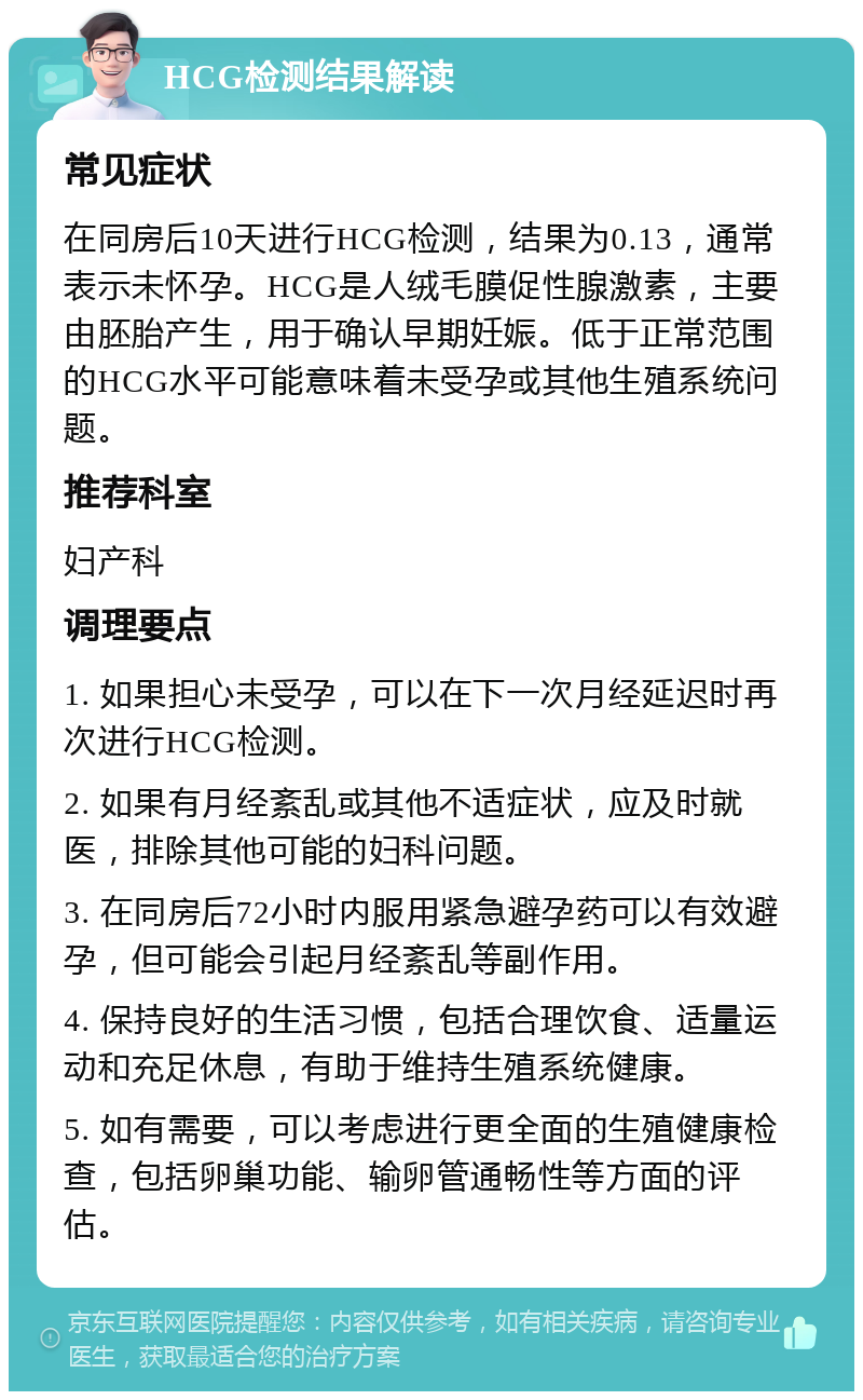 HCG检测结果解读 常见症状 在同房后10天进行HCG检测，结果为0.13，通常表示未怀孕。HCG是人绒毛膜促性腺激素，主要由胚胎产生，用于确认早期妊娠。低于正常范围的HCG水平可能意味着未受孕或其他生殖系统问题。 推荐科室 妇产科 调理要点 1. 如果担心未受孕，可以在下一次月经延迟时再次进行HCG检测。 2. 如果有月经紊乱或其他不适症状，应及时就医，排除其他可能的妇科问题。 3. 在同房后72小时内服用紧急避孕药可以有效避孕，但可能会引起月经紊乱等副作用。 4. 保持良好的生活习惯，包括合理饮食、适量运动和充足休息，有助于维持生殖系统健康。 5. 如有需要，可以考虑进行更全面的生殖健康检查，包括卵巢功能、输卵管通畅性等方面的评估。