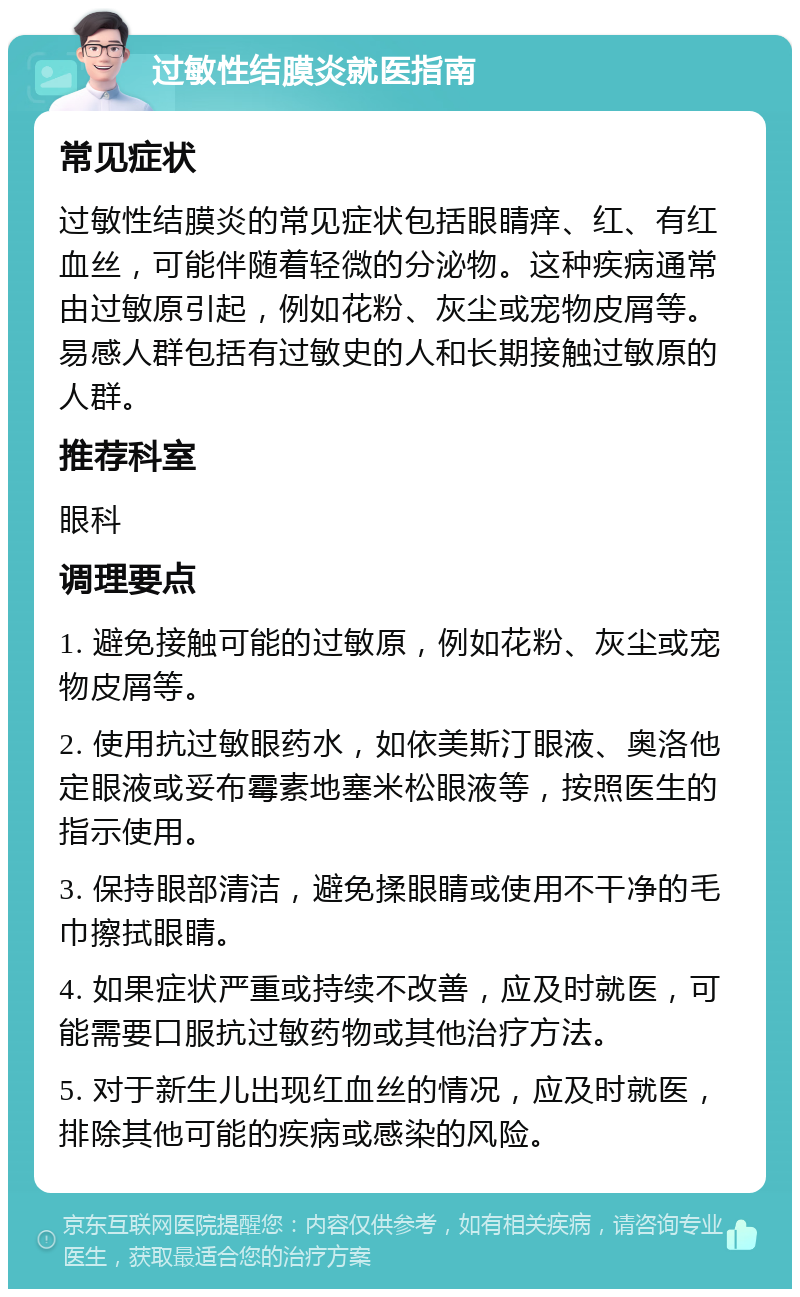 过敏性结膜炎就医指南 常见症状 过敏性结膜炎的常见症状包括眼睛痒、红、有红血丝，可能伴随着轻微的分泌物。这种疾病通常由过敏原引起，例如花粉、灰尘或宠物皮屑等。易感人群包括有过敏史的人和长期接触过敏原的人群。 推荐科室 眼科 调理要点 1. 避免接触可能的过敏原，例如花粉、灰尘或宠物皮屑等。 2. 使用抗过敏眼药水，如依美斯汀眼液、奥洛他定眼液或妥布霉素地塞米松眼液等，按照医生的指示使用。 3. 保持眼部清洁，避免揉眼睛或使用不干净的毛巾擦拭眼睛。 4. 如果症状严重或持续不改善，应及时就医，可能需要口服抗过敏药物或其他治疗方法。 5. 对于新生儿出现红血丝的情况，应及时就医，排除其他可能的疾病或感染的风险。