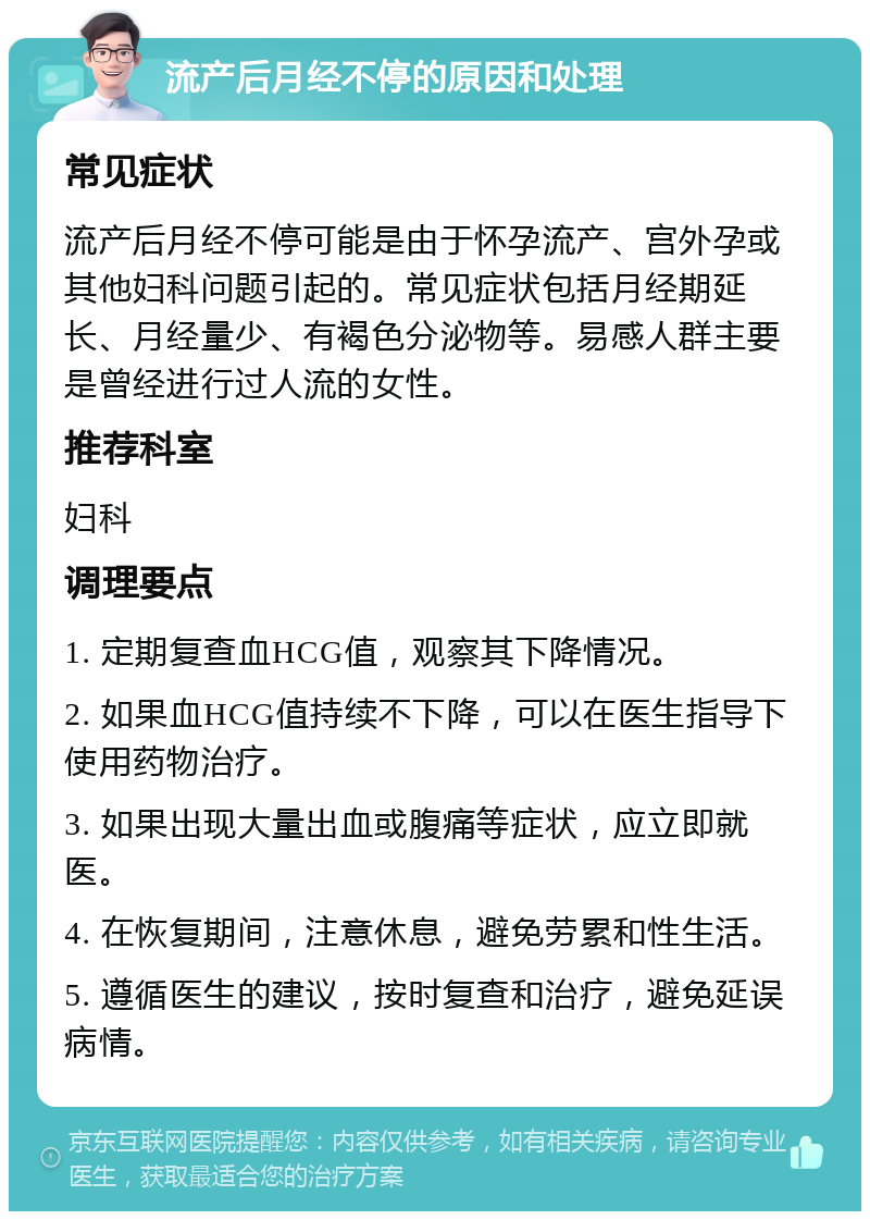 流产后月经不停的原因和处理 常见症状 流产后月经不停可能是由于怀孕流产、宫外孕或其他妇科问题引起的。常见症状包括月经期延长、月经量少、有褐色分泌物等。易感人群主要是曾经进行过人流的女性。 推荐科室 妇科 调理要点 1. 定期复查血HCG值，观察其下降情况。 2. 如果血HCG值持续不下降，可以在医生指导下使用药物治疗。 3. 如果出现大量出血或腹痛等症状，应立即就医。 4. 在恢复期间，注意休息，避免劳累和性生活。 5. 遵循医生的建议，按时复查和治疗，避免延误病情。