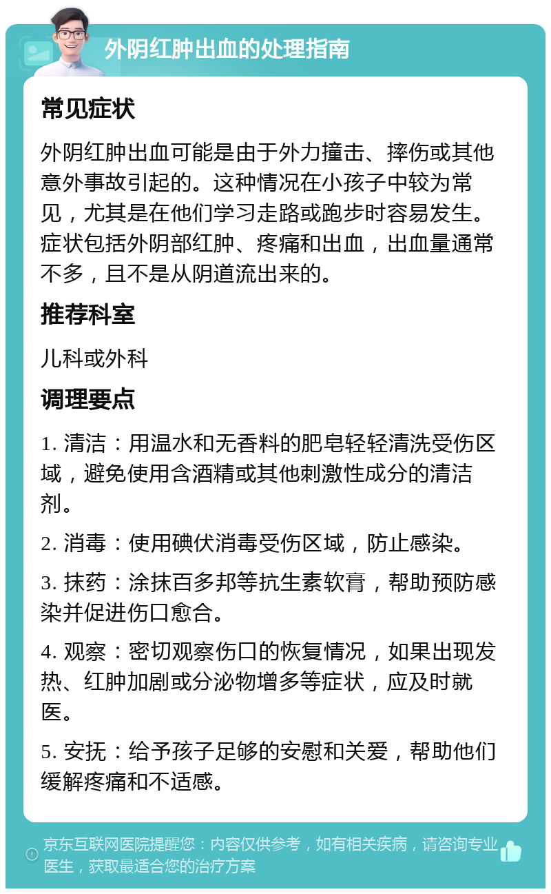 外阴红肿出血的处理指南 常见症状 外阴红肿出血可能是由于外力撞击、摔伤或其他意外事故引起的。这种情况在小孩子中较为常见，尤其是在他们学习走路或跑步时容易发生。症状包括外阴部红肿、疼痛和出血，出血量通常不多，且不是从阴道流出来的。 推荐科室 儿科或外科 调理要点 1. 清洁：用温水和无香料的肥皂轻轻清洗受伤区域，避免使用含酒精或其他刺激性成分的清洁剂。 2. 消毒：使用碘伏消毒受伤区域，防止感染。 3. 抹药：涂抹百多邦等抗生素软膏，帮助预防感染并促进伤口愈合。 4. 观察：密切观察伤口的恢复情况，如果出现发热、红肿加剧或分泌物增多等症状，应及时就医。 5. 安抚：给予孩子足够的安慰和关爱，帮助他们缓解疼痛和不适感。