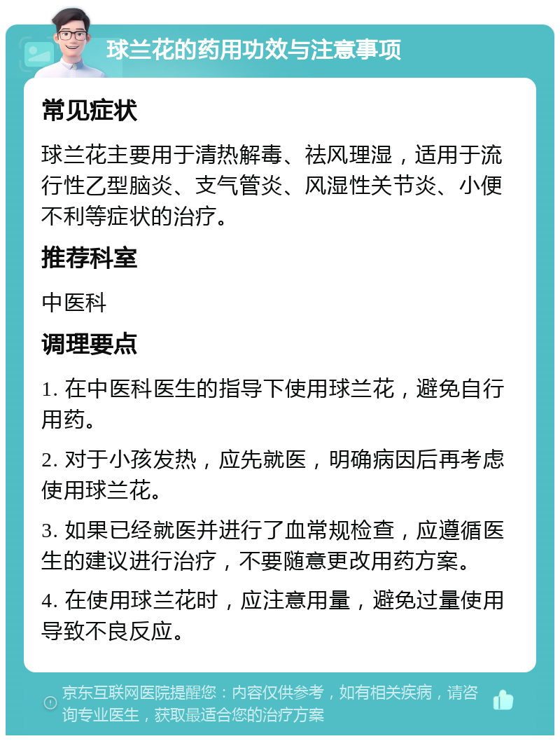 球兰花的药用功效与注意事项 常见症状 球兰花主要用于清热解毒、祛风理湿，适用于流行性乙型脑炎、支气管炎、风湿性关节炎、小便不利等症状的治疗。 推荐科室 中医科 调理要点 1. 在中医科医生的指导下使用球兰花，避免自行用药。 2. 对于小孩发热，应先就医，明确病因后再考虑使用球兰花。 3. 如果已经就医并进行了血常规检查，应遵循医生的建议进行治疗，不要随意更改用药方案。 4. 在使用球兰花时，应注意用量，避免过量使用导致不良反应。