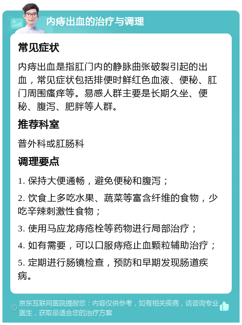 内痔出血的治疗与调理 常见症状 内痔出血是指肛门内的静脉曲张破裂引起的出血，常见症状包括排便时鲜红色血液、便秘、肛门周围瘙痒等。易感人群主要是长期久坐、便秘、腹泻、肥胖等人群。 推荐科室 普外科或肛肠科 调理要点 1. 保持大便通畅，避免便秘和腹泻； 2. 饮食上多吃水果、蔬菜等富含纤维的食物，少吃辛辣刺激性食物； 3. 使用马应龙痔疮栓等药物进行局部治疗； 4. 如有需要，可以口服痔疮止血颗粒辅助治疗； 5. 定期进行肠镜检查，预防和早期发现肠道疾病。