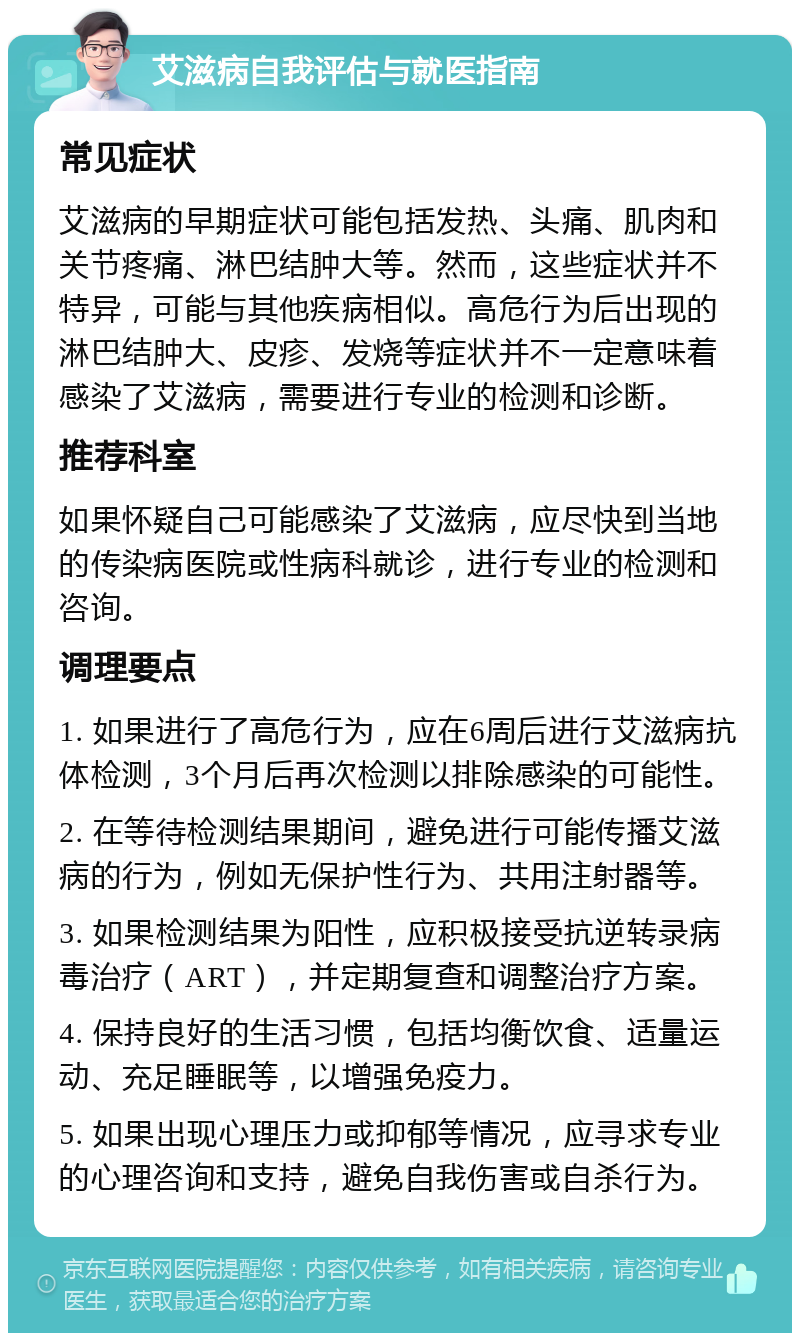 艾滋病自我评估与就医指南 常见症状 艾滋病的早期症状可能包括发热、头痛、肌肉和关节疼痛、淋巴结肿大等。然而，这些症状并不特异，可能与其他疾病相似。高危行为后出现的淋巴结肿大、皮疹、发烧等症状并不一定意味着感染了艾滋病，需要进行专业的检测和诊断。 推荐科室 如果怀疑自己可能感染了艾滋病，应尽快到当地的传染病医院或性病科就诊，进行专业的检测和咨询。 调理要点 1. 如果进行了高危行为，应在6周后进行艾滋病抗体检测，3个月后再次检测以排除感染的可能性。 2. 在等待检测结果期间，避免进行可能传播艾滋病的行为，例如无保护性行为、共用注射器等。 3. 如果检测结果为阳性，应积极接受抗逆转录病毒治疗（ART），并定期复查和调整治疗方案。 4. 保持良好的生活习惯，包括均衡饮食、适量运动、充足睡眠等，以增强免疫力。 5. 如果出现心理压力或抑郁等情况，应寻求专业的心理咨询和支持，避免自我伤害或自杀行为。