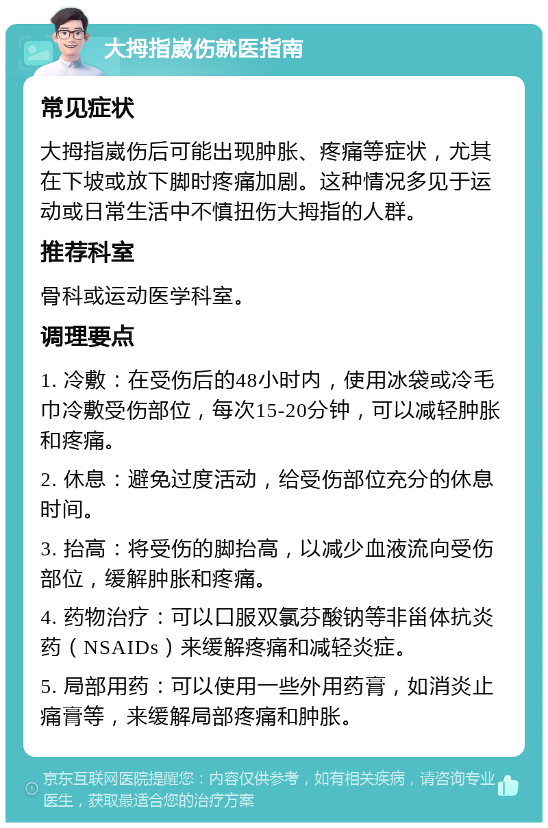 大拇指崴伤就医指南 常见症状 大拇指崴伤后可能出现肿胀、疼痛等症状，尤其在下坡或放下脚时疼痛加剧。这种情况多见于运动或日常生活中不慎扭伤大拇指的人群。 推荐科室 骨科或运动医学科室。 调理要点 1. 冷敷：在受伤后的48小时内，使用冰袋或冷毛巾冷敷受伤部位，每次15-20分钟，可以减轻肿胀和疼痛。 2. 休息：避免过度活动，给受伤部位充分的休息时间。 3. 抬高：将受伤的脚抬高，以减少血液流向受伤部位，缓解肿胀和疼痛。 4. 药物治疗：可以口服双氯芬酸钠等非甾体抗炎药（NSAIDs）来缓解疼痛和减轻炎症。 5. 局部用药：可以使用一些外用药膏，如消炎止痛膏等，来缓解局部疼痛和肿胀。