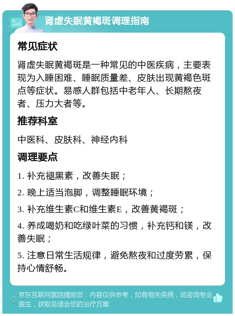 肾虚失眠黄褐斑调理指南 常见症状 肾虚失眠黄褐斑是一种常见的中医疾病，主要表现为入睡困难、睡眠质量差、皮肤出现黄褐色斑点等症状。易感人群包括中老年人、长期熬夜者、压力大者等。 推荐科室 中医科、皮肤科、神经内科 调理要点 1. 补充褪黑素，改善失眠； 2. 晚上适当泡脚，调整睡眠环境； 3. 补充维生素C和维生素E，改善黄褐斑； 4. 养成喝奶和吃绿叶菜的习惯，补充钙和镁，改善失眠； 5. 注意日常生活规律，避免熬夜和过度劳累，保持心情舒畅。