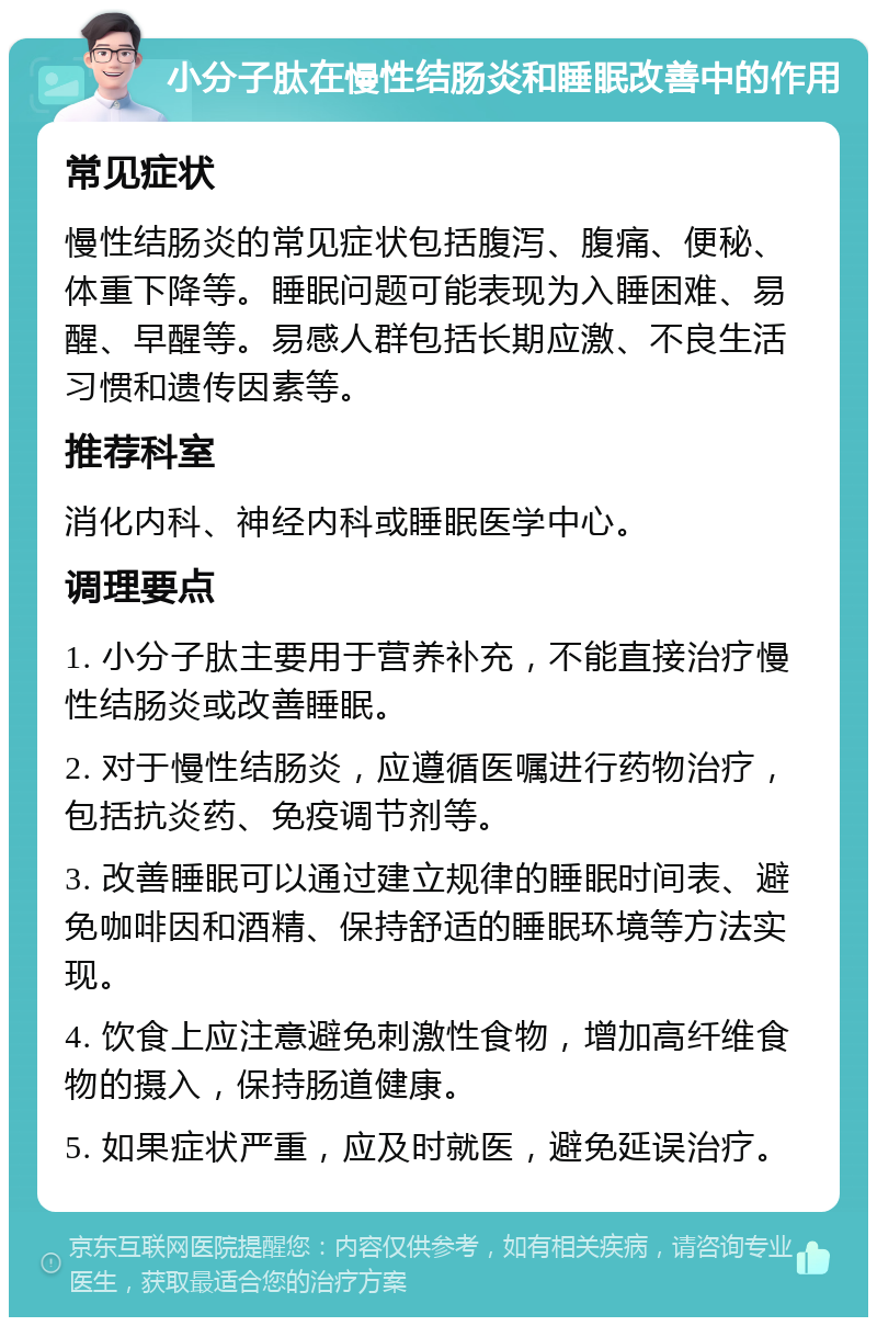 小分子肽在慢性结肠炎和睡眠改善中的作用 常见症状 慢性结肠炎的常见症状包括腹泻、腹痛、便秘、体重下降等。睡眠问题可能表现为入睡困难、易醒、早醒等。易感人群包括长期应激、不良生活习惯和遗传因素等。 推荐科室 消化内科、神经内科或睡眠医学中心。 调理要点 1. 小分子肽主要用于营养补充，不能直接治疗慢性结肠炎或改善睡眠。 2. 对于慢性结肠炎，应遵循医嘱进行药物治疗，包括抗炎药、免疫调节剂等。 3. 改善睡眠可以通过建立规律的睡眠时间表、避免咖啡因和酒精、保持舒适的睡眠环境等方法实现。 4. 饮食上应注意避免刺激性食物，增加高纤维食物的摄入，保持肠道健康。 5. 如果症状严重，应及时就医，避免延误治疗。