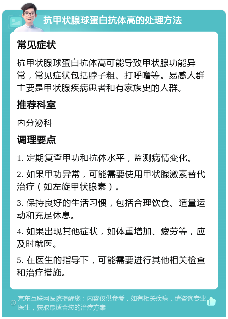 抗甲状腺球蛋白抗体高的处理方法 常见症状 抗甲状腺球蛋白抗体高可能导致甲状腺功能异常，常见症状包括脖子粗、打呼噜等。易感人群主要是甲状腺疾病患者和有家族史的人群。 推荐科室 内分泌科 调理要点 1. 定期复查甲功和抗体水平，监测病情变化。 2. 如果甲功异常，可能需要使用甲状腺激素替代治疗（如左旋甲状腺素）。 3. 保持良好的生活习惯，包括合理饮食、适量运动和充足休息。 4. 如果出现其他症状，如体重增加、疲劳等，应及时就医。 5. 在医生的指导下，可能需要进行其他相关检查和治疗措施。