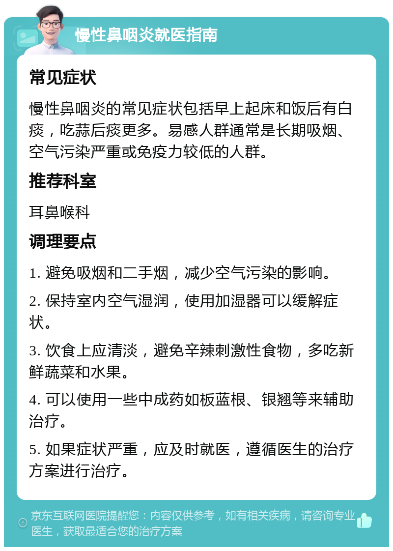 慢性鼻咽炎就医指南 常见症状 慢性鼻咽炎的常见症状包括早上起床和饭后有白痰，吃蒜后痰更多。易感人群通常是长期吸烟、空气污染严重或免疫力较低的人群。 推荐科室 耳鼻喉科 调理要点 1. 避免吸烟和二手烟，减少空气污染的影响。 2. 保持室内空气湿润，使用加湿器可以缓解症状。 3. 饮食上应清淡，避免辛辣刺激性食物，多吃新鲜蔬菜和水果。 4. 可以使用一些中成药如板蓝根、银翘等来辅助治疗。 5. 如果症状严重，应及时就医，遵循医生的治疗方案进行治疗。