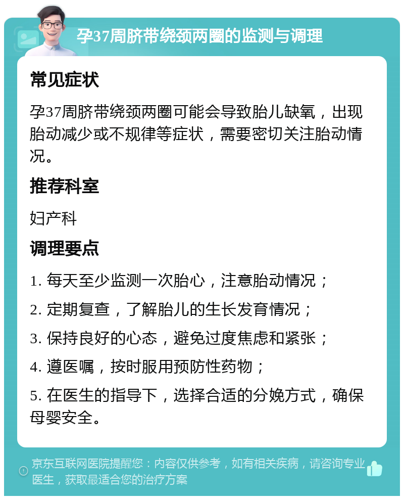 孕37周脐带绕颈两圈的监测与调理 常见症状 孕37周脐带绕颈两圈可能会导致胎儿缺氧，出现胎动减少或不规律等症状，需要密切关注胎动情况。 推荐科室 妇产科 调理要点 1. 每天至少监测一次胎心，注意胎动情况； 2. 定期复查，了解胎儿的生长发育情况； 3. 保持良好的心态，避免过度焦虑和紧张； 4. 遵医嘱，按时服用预防性药物； 5. 在医生的指导下，选择合适的分娩方式，确保母婴安全。