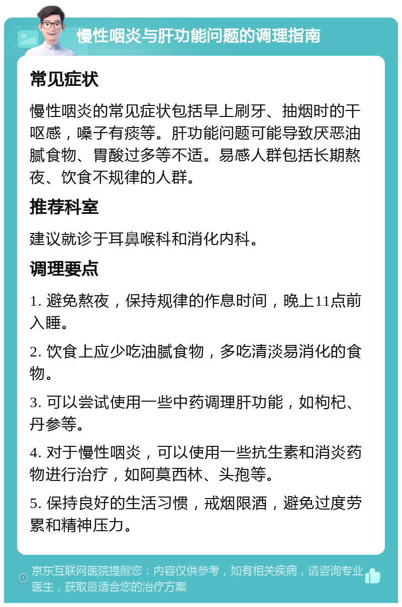 慢性咽炎与肝功能问题的调理指南 常见症状 慢性咽炎的常见症状包括早上刷牙、抽烟时的干呕感，嗓子有痰等。肝功能问题可能导致厌恶油腻食物、胃酸过多等不适。易感人群包括长期熬夜、饮食不规律的人群。 推荐科室 建议就诊于耳鼻喉科和消化内科。 调理要点 1. 避免熬夜，保持规律的作息时间，晚上11点前入睡。 2. 饮食上应少吃油腻食物，多吃清淡易消化的食物。 3. 可以尝试使用一些中药调理肝功能，如枸杞、丹参等。 4. 对于慢性咽炎，可以使用一些抗生素和消炎药物进行治疗，如阿莫西林、头孢等。 5. 保持良好的生活习惯，戒烟限酒，避免过度劳累和精神压力。