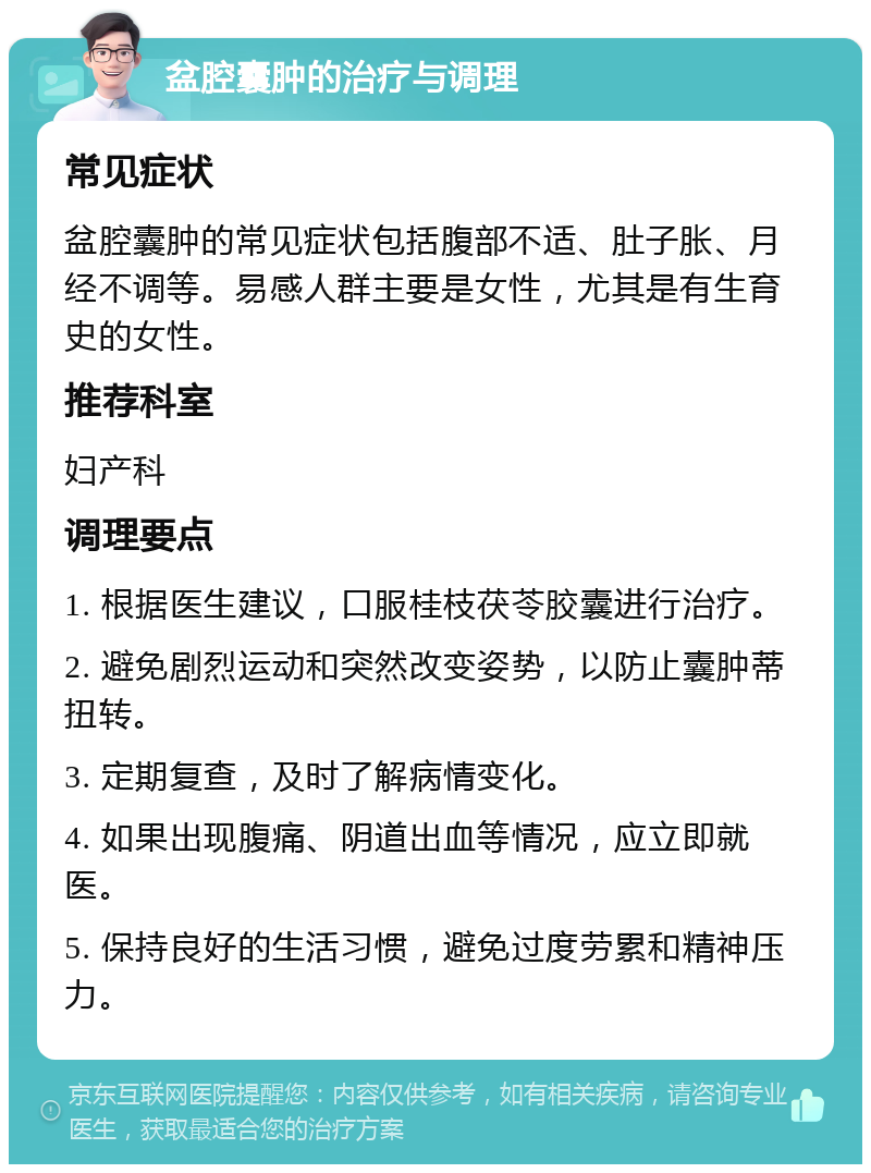 盆腔囊肿的治疗与调理 常见症状 盆腔囊肿的常见症状包括腹部不适、肚子胀、月经不调等。易感人群主要是女性，尤其是有生育史的女性。 推荐科室 妇产科 调理要点 1. 根据医生建议，口服桂枝茯苓胶囊进行治疗。 2. 避免剧烈运动和突然改变姿势，以防止囊肿蒂扭转。 3. 定期复查，及时了解病情变化。 4. 如果出现腹痛、阴道出血等情况，应立即就医。 5. 保持良好的生活习惯，避免过度劳累和精神压力。