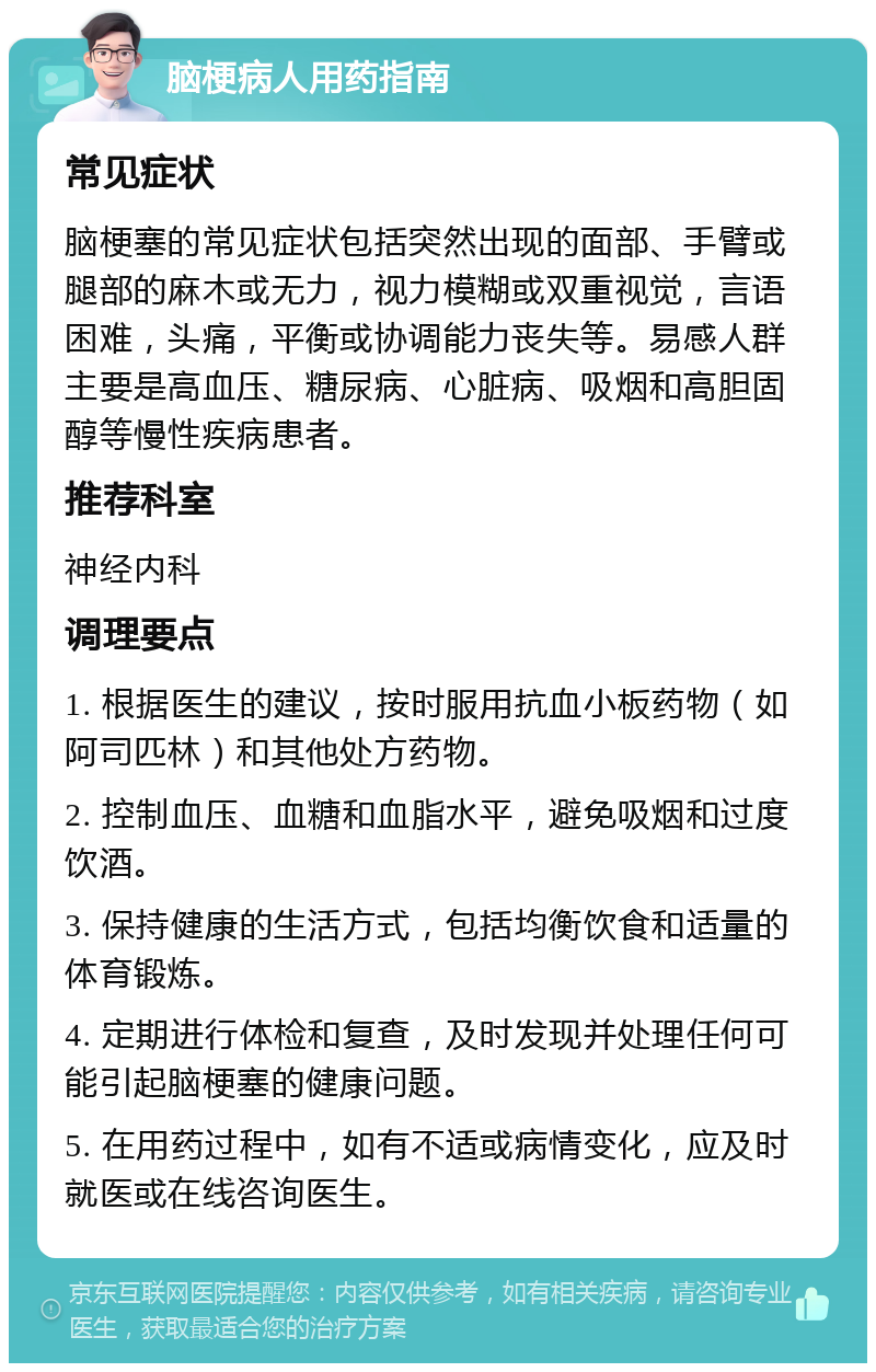 脑梗病人用药指南 常见症状 脑梗塞的常见症状包括突然出现的面部、手臂或腿部的麻木或无力，视力模糊或双重视觉，言语困难，头痛，平衡或协调能力丧失等。易感人群主要是高血压、糖尿病、心脏病、吸烟和高胆固醇等慢性疾病患者。 推荐科室 神经内科 调理要点 1. 根据医生的建议，按时服用抗血小板药物（如阿司匹林）和其他处方药物。 2. 控制血压、血糖和血脂水平，避免吸烟和过度饮酒。 3. 保持健康的生活方式，包括均衡饮食和适量的体育锻炼。 4. 定期进行体检和复查，及时发现并处理任何可能引起脑梗塞的健康问题。 5. 在用药过程中，如有不适或病情变化，应及时就医或在线咨询医生。