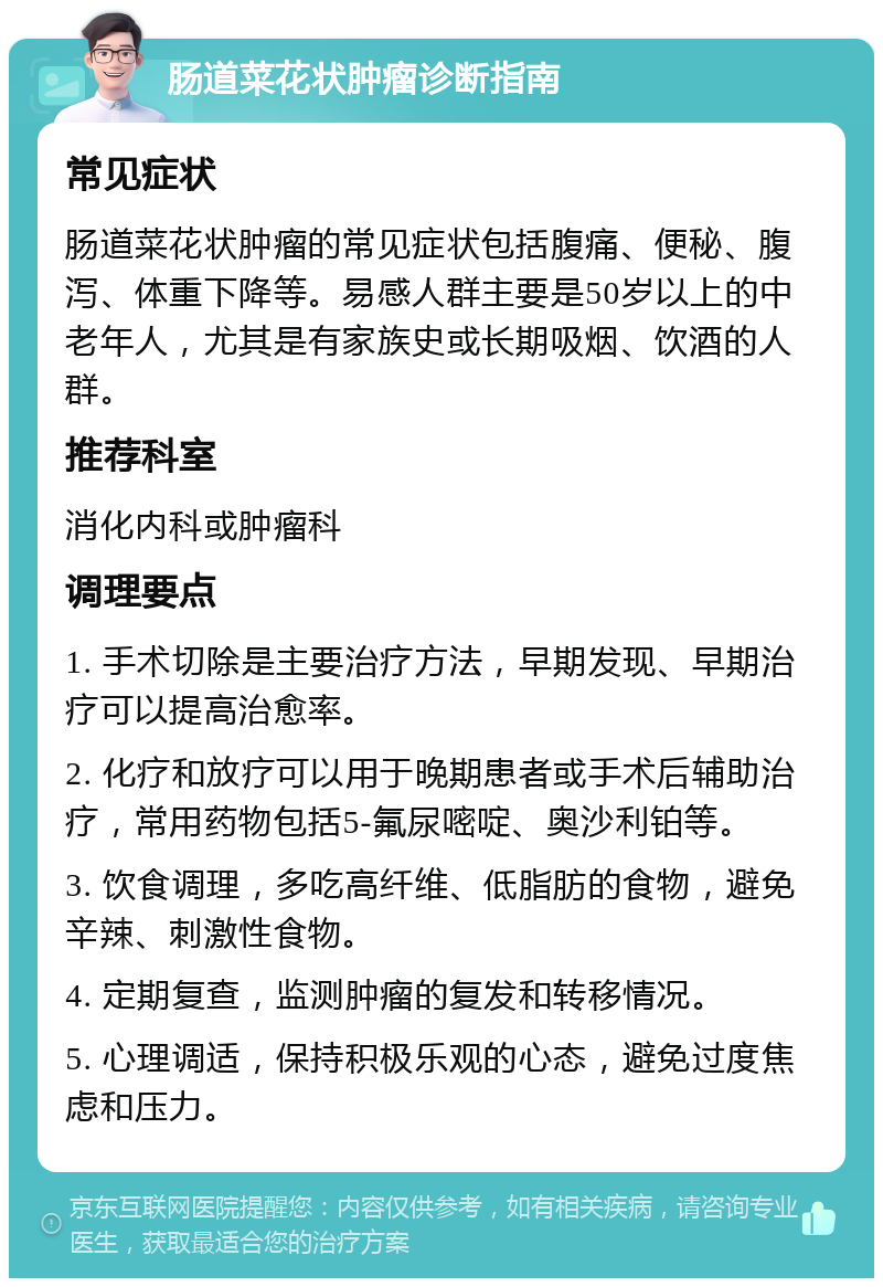 肠道菜花状肿瘤诊断指南 常见症状 肠道菜花状肿瘤的常见症状包括腹痛、便秘、腹泻、体重下降等。易感人群主要是50岁以上的中老年人，尤其是有家族史或长期吸烟、饮酒的人群。 推荐科室 消化内科或肿瘤科 调理要点 1. 手术切除是主要治疗方法，早期发现、早期治疗可以提高治愈率。 2. 化疗和放疗可以用于晚期患者或手术后辅助治疗，常用药物包括5-氟尿嘧啶、奥沙利铂等。 3. 饮食调理，多吃高纤维、低脂肪的食物，避免辛辣、刺激性食物。 4. 定期复查，监测肿瘤的复发和转移情况。 5. 心理调适，保持积极乐观的心态，避免过度焦虑和压力。