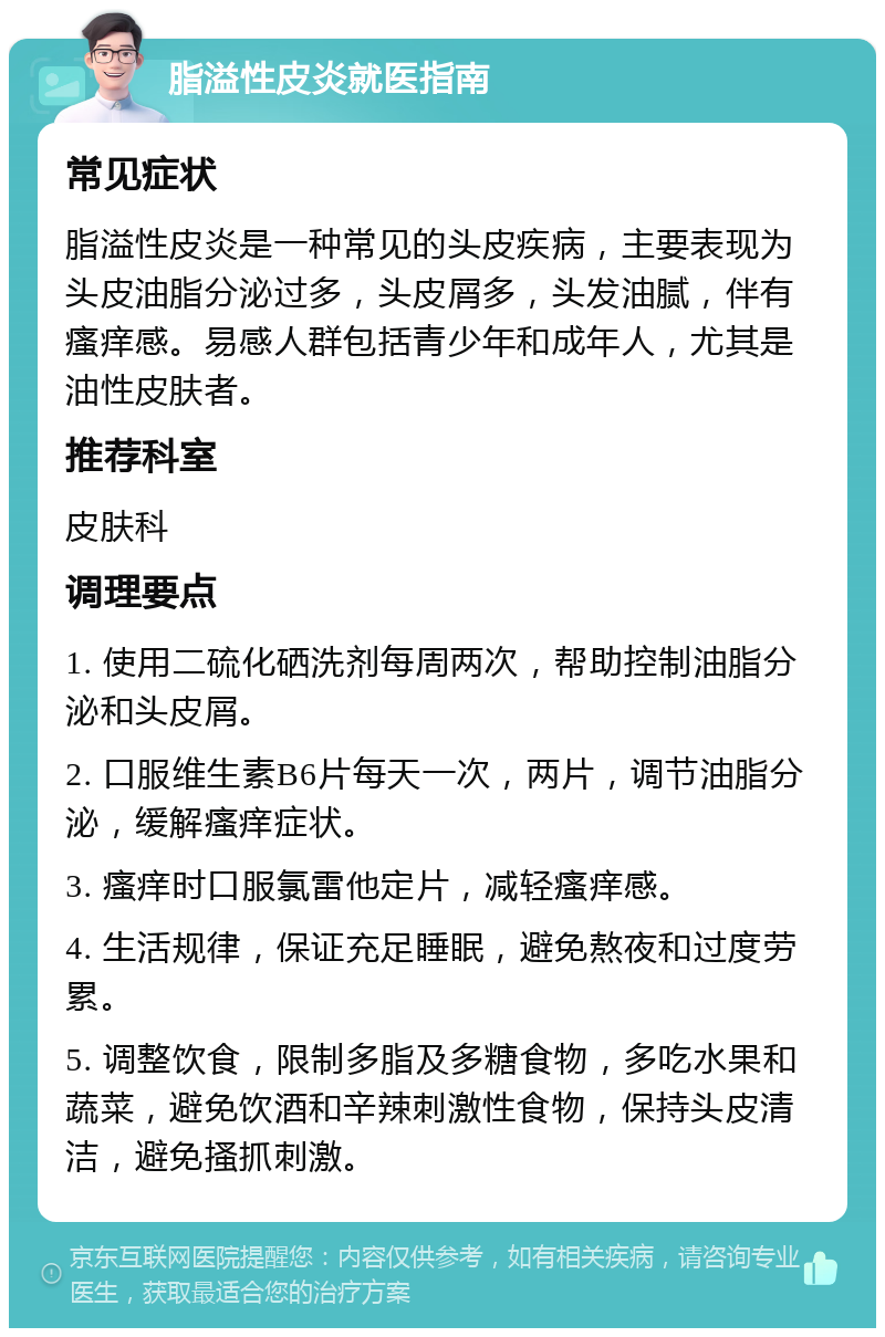 脂溢性皮炎就医指南 常见症状 脂溢性皮炎是一种常见的头皮疾病，主要表现为头皮油脂分泌过多，头皮屑多，头发油腻，伴有瘙痒感。易感人群包括青少年和成年人，尤其是油性皮肤者。 推荐科室 皮肤科 调理要点 1. 使用二硫化硒洗剂每周两次，帮助控制油脂分泌和头皮屑。 2. 口服维生素B6片每天一次，两片，调节油脂分泌，缓解瘙痒症状。 3. 瘙痒时口服氯雷他定片，减轻瘙痒感。 4. 生活规律，保证充足睡眠，避免熬夜和过度劳累。 5. 调整饮食，限制多脂及多糖食物，多吃水果和蔬菜，避免饮酒和辛辣刺激性食物，保持头皮清洁，避免搔抓刺激。