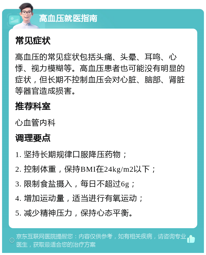 高血压就医指南 常见症状 高血压的常见症状包括头痛、头晕、耳鸣、心悸、视力模糊等。高血压患者也可能没有明显的症状，但长期不控制血压会对心脏、脑部、肾脏等器官造成损害。 推荐科室 心血管内科 调理要点 1. 坚持长期规律口服降压药物； 2. 控制体重，保持BMI在24kg/m2以下； 3. 限制食盐摄入，每日不超过6g； 4. 增加运动量，适当进行有氧运动； 5. 减少精神压力，保持心态平衡。