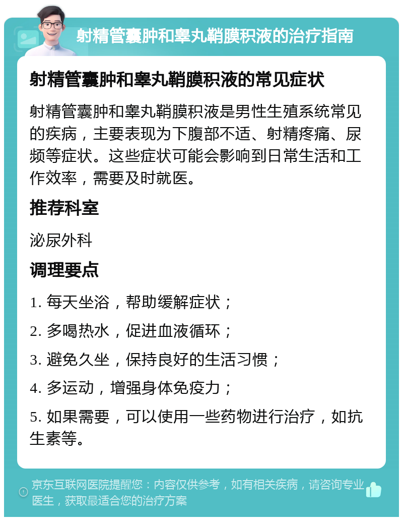 射精管囊肿和睾丸鞘膜积液的治疗指南 射精管囊肿和睾丸鞘膜积液的常见症状 射精管囊肿和睾丸鞘膜积液是男性生殖系统常见的疾病，主要表现为下腹部不适、射精疼痛、尿频等症状。这些症状可能会影响到日常生活和工作效率，需要及时就医。 推荐科室 泌尿外科 调理要点 1. 每天坐浴，帮助缓解症状； 2. 多喝热水，促进血液循环； 3. 避免久坐，保持良好的生活习惯； 4. 多运动，增强身体免疫力； 5. 如果需要，可以使用一些药物进行治疗，如抗生素等。