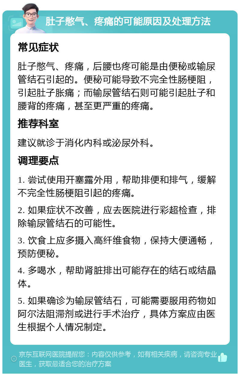 肚子憋气、疼痛的可能原因及处理方法 常见症状 肚子憋气、疼痛，后腰也疼可能是由便秘或输尿管结石引起的。便秘可能导致不完全性肠梗阻，引起肚子胀痛；而输尿管结石则可能引起肚子和腰背的疼痛，甚至更严重的疼痛。 推荐科室 建议就诊于消化内科或泌尿外科。 调理要点 1. 尝试使用开塞露外用，帮助排便和排气，缓解不完全性肠梗阻引起的疼痛。 2. 如果症状不改善，应去医院进行彩超检查，排除输尿管结石的可能性。 3. 饮食上应多摄入高纤维食物，保持大便通畅，预防便秘。 4. 多喝水，帮助肾脏排出可能存在的结石或结晶体。 5. 如果确诊为输尿管结石，可能需要服用药物如阿尔法阻滞剂或进行手术治疗，具体方案应由医生根据个人情况制定。