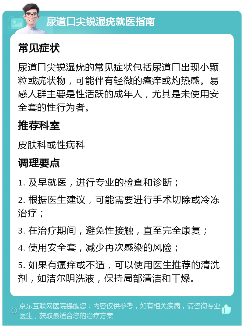 尿道口尖锐湿疣就医指南 常见症状 尿道口尖锐湿疣的常见症状包括尿道口出现小颗粒或疣状物，可能伴有轻微的瘙痒或灼热感。易感人群主要是性活跃的成年人，尤其是未使用安全套的性行为者。 推荐科室 皮肤科或性病科 调理要点 1. 及早就医，进行专业的检查和诊断； 2. 根据医生建议，可能需要进行手术切除或冷冻治疗； 3. 在治疗期间，避免性接触，直至完全康复； 4. 使用安全套，减少再次感染的风险； 5. 如果有瘙痒或不适，可以使用医生推荐的清洗剂，如洁尔阴洗液，保持局部清洁和干燥。