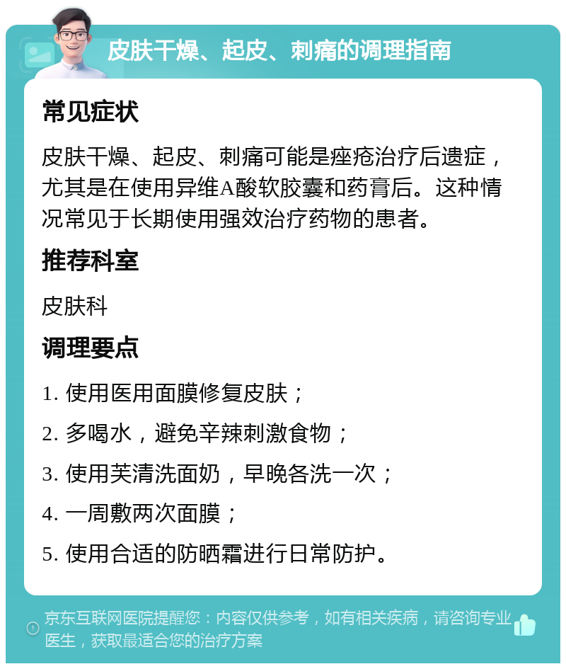 皮肤干燥、起皮、刺痛的调理指南 常见症状 皮肤干燥、起皮、刺痛可能是痤疮治疗后遗症，尤其是在使用异维A酸软胶囊和药膏后。这种情况常见于长期使用强效治疗药物的患者。 推荐科室 皮肤科 调理要点 1. 使用医用面膜修复皮肤； 2. 多喝水，避免辛辣刺激食物； 3. 使用芙清洗面奶，早晚各洗一次； 4. 一周敷两次面膜； 5. 使用合适的防晒霜进行日常防护。