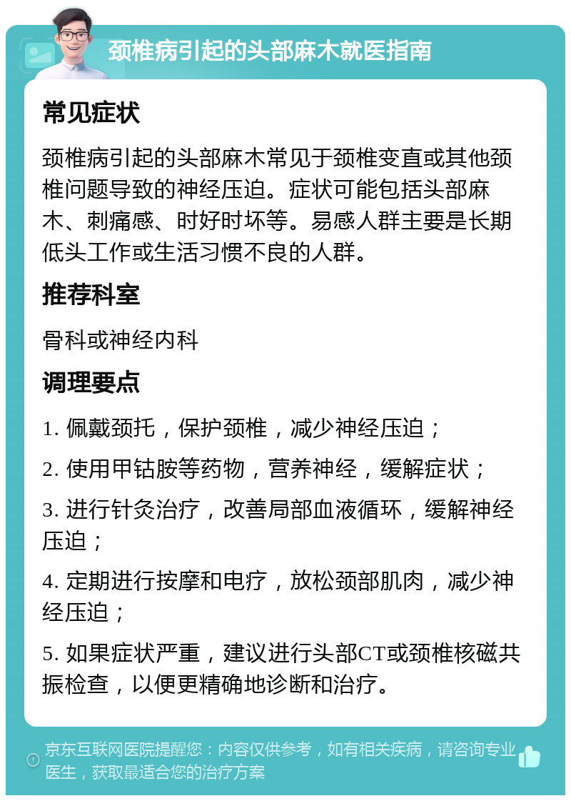 颈椎病引起的头部麻木就医指南 常见症状 颈椎病引起的头部麻木常见于颈椎变直或其他颈椎问题导致的神经压迫。症状可能包括头部麻木、刺痛感、时好时坏等。易感人群主要是长期低头工作或生活习惯不良的人群。 推荐科室 骨科或神经内科 调理要点 1. 佩戴颈托，保护颈椎，减少神经压迫； 2. 使用甲钴胺等药物，营养神经，缓解症状； 3. 进行针灸治疗，改善局部血液循环，缓解神经压迫； 4. 定期进行按摩和电疗，放松颈部肌肉，减少神经压迫； 5. 如果症状严重，建议进行头部CT或颈椎核磁共振检查，以便更精确地诊断和治疗。