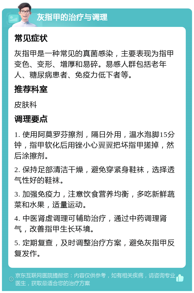 灰指甲的治疗与调理 常见症状 灰指甲是一种常见的真菌感染，主要表现为指甲变色、变形、增厚和易碎。易感人群包括老年人、糖尿病患者、免疫力低下者等。 推荐科室 皮肤科 调理要点 1. 使用阿莫罗芬擦剂，隔日外用，温水泡脚15分钟，指甲软化后用锉小心翼翼把坏指甲搓掉，然后涂擦剂。 2. 保持足部清洁干燥，避免穿紧身鞋袜，选择透气性好的鞋袜。 3. 加强免疫力，注意饮食营养均衡，多吃新鲜蔬菜和水果，适量运动。 4. 中医肾虚调理可辅助治疗，通过中药调理肾气，改善指甲生长环境。 5. 定期复查，及时调整治疗方案，避免灰指甲反复发作。