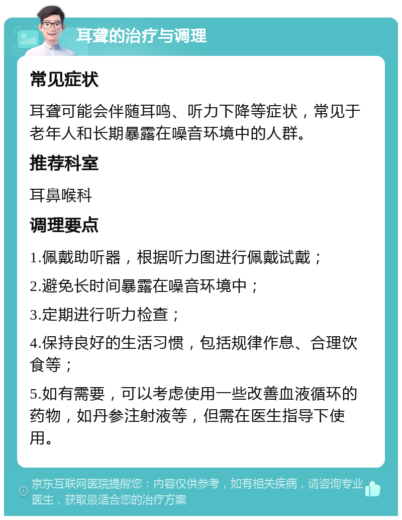 耳聋的治疗与调理 常见症状 耳聋可能会伴随耳鸣、听力下降等症状，常见于老年人和长期暴露在噪音环境中的人群。 推荐科室 耳鼻喉科 调理要点 1.佩戴助听器，根据听力图进行佩戴试戴； 2.避免长时间暴露在噪音环境中； 3.定期进行听力检查； 4.保持良好的生活习惯，包括规律作息、合理饮食等； 5.如有需要，可以考虑使用一些改善血液循环的药物，如丹参注射液等，但需在医生指导下使用。