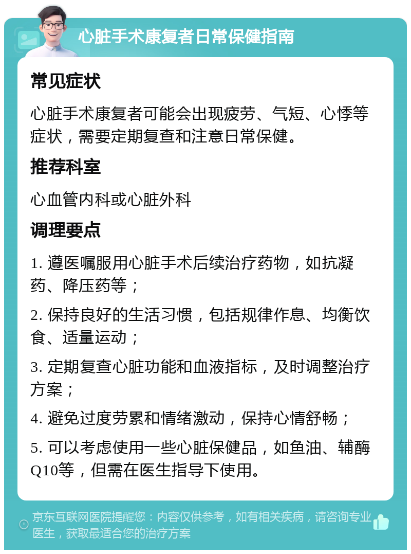 心脏手术康复者日常保健指南 常见症状 心脏手术康复者可能会出现疲劳、气短、心悸等症状，需要定期复查和注意日常保健。 推荐科室 心血管内科或心脏外科 调理要点 1. 遵医嘱服用心脏手术后续治疗药物，如抗凝药、降压药等； 2. 保持良好的生活习惯，包括规律作息、均衡饮食、适量运动； 3. 定期复查心脏功能和血液指标，及时调整治疗方案； 4. 避免过度劳累和情绪激动，保持心情舒畅； 5. 可以考虑使用一些心脏保健品，如鱼油、辅酶Q10等，但需在医生指导下使用。