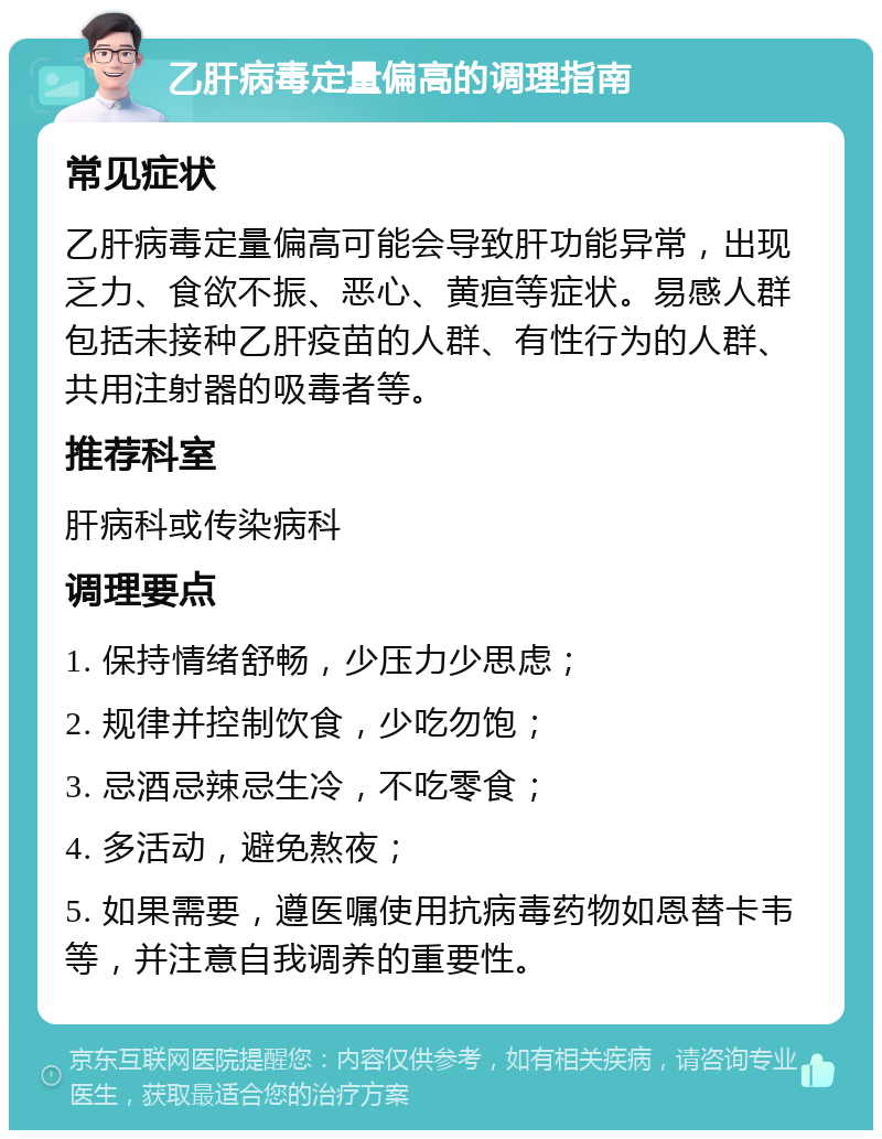 乙肝病毒定量偏高的调理指南 常见症状 乙肝病毒定量偏高可能会导致肝功能异常，出现乏力、食欲不振、恶心、黄疸等症状。易感人群包括未接种乙肝疫苗的人群、有性行为的人群、共用注射器的吸毒者等。 推荐科室 肝病科或传染病科 调理要点 1. 保持情绪舒畅，少压力少思虑； 2. 规律并控制饮食，少吃勿饱； 3. 忌酒忌辣忌生冷，不吃零食； 4. 多活动，避免熬夜； 5. 如果需要，遵医嘱使用抗病毒药物如恩替卡韦等，并注意自我调养的重要性。