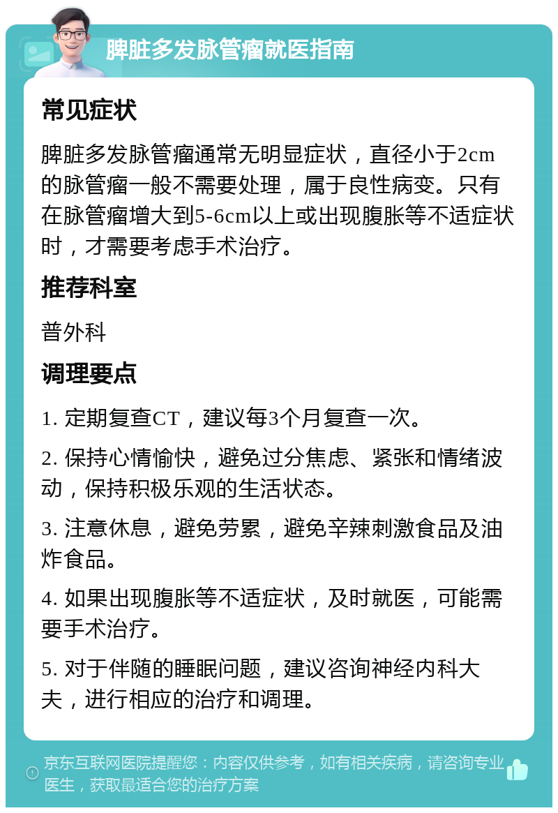 脾脏多发脉管瘤就医指南 常见症状 脾脏多发脉管瘤通常无明显症状，直径小于2cm的脉管瘤一般不需要处理，属于良性病变。只有在脉管瘤增大到5-6cm以上或出现腹胀等不适症状时，才需要考虑手术治疗。 推荐科室 普外科 调理要点 1. 定期复查CT，建议每3个月复查一次。 2. 保持心情愉快，避免过分焦虑、紧张和情绪波动，保持积极乐观的生活状态。 3. 注意休息，避免劳累，避免辛辣刺激食品及油炸食品。 4. 如果出现腹胀等不适症状，及时就医，可能需要手术治疗。 5. 对于伴随的睡眠问题，建议咨询神经内科大夫，进行相应的治疗和调理。