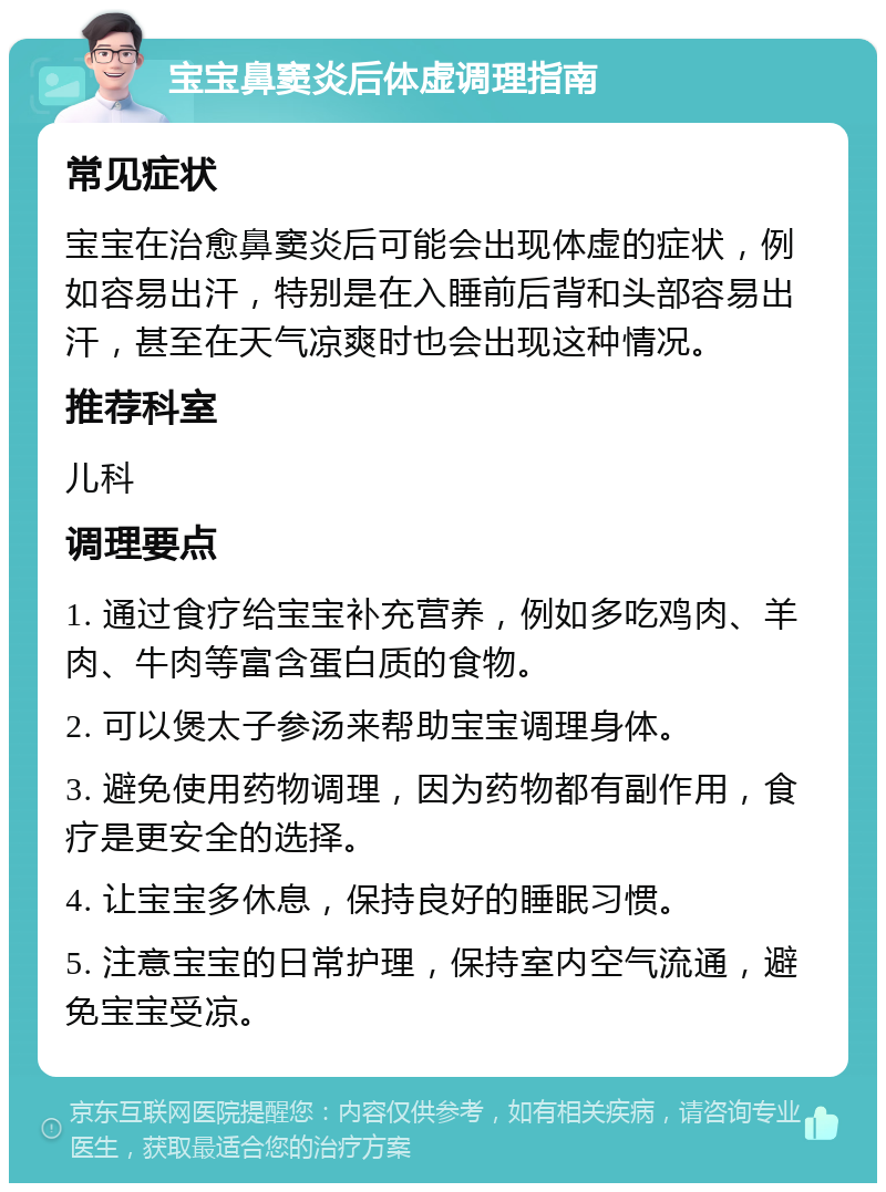 宝宝鼻窦炎后体虚调理指南 常见症状 宝宝在治愈鼻窦炎后可能会出现体虚的症状，例如容易出汗，特别是在入睡前后背和头部容易出汗，甚至在天气凉爽时也会出现这种情况。 推荐科室 儿科 调理要点 1. 通过食疗给宝宝补充营养，例如多吃鸡肉、羊肉、牛肉等富含蛋白质的食物。 2. 可以煲太子参汤来帮助宝宝调理身体。 3. 避免使用药物调理，因为药物都有副作用，食疗是更安全的选择。 4. 让宝宝多休息，保持良好的睡眠习惯。 5. 注意宝宝的日常护理，保持室内空气流通，避免宝宝受凉。