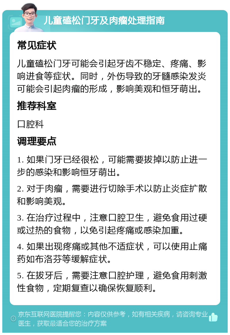 儿童磕松门牙及肉瘤处理指南 常见症状 儿童磕松门牙可能会引起牙齿不稳定、疼痛、影响进食等症状。同时，外伤导致的牙髓感染发炎可能会引起肉瘤的形成，影响美观和恒牙萌出。 推荐科室 口腔科 调理要点 1. 如果门牙已经很松，可能需要拔掉以防止进一步的感染和影响恒牙萌出。 2. 对于肉瘤，需要进行切除手术以防止炎症扩散和影响美观。 3. 在治疗过程中，注意口腔卫生，避免食用过硬或过热的食物，以免引起疼痛或感染加重。 4. 如果出现疼痛或其他不适症状，可以使用止痛药如布洛芬等缓解症状。 5. 在拔牙后，需要注意口腔护理，避免食用刺激性食物，定期复查以确保恢复顺利。