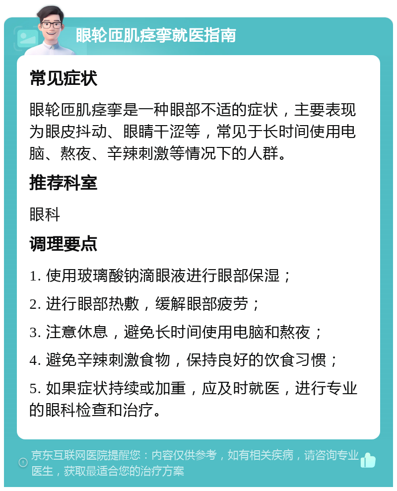 眼轮匝肌痉挛就医指南 常见症状 眼轮匝肌痉挛是一种眼部不适的症状，主要表现为眼皮抖动、眼睛干涩等，常见于长时间使用电脑、熬夜、辛辣刺激等情况下的人群。 推荐科室 眼科 调理要点 1. 使用玻璃酸钠滴眼液进行眼部保湿； 2. 进行眼部热敷，缓解眼部疲劳； 3. 注意休息，避免长时间使用电脑和熬夜； 4. 避免辛辣刺激食物，保持良好的饮食习惯； 5. 如果症状持续或加重，应及时就医，进行专业的眼科检查和治疗。