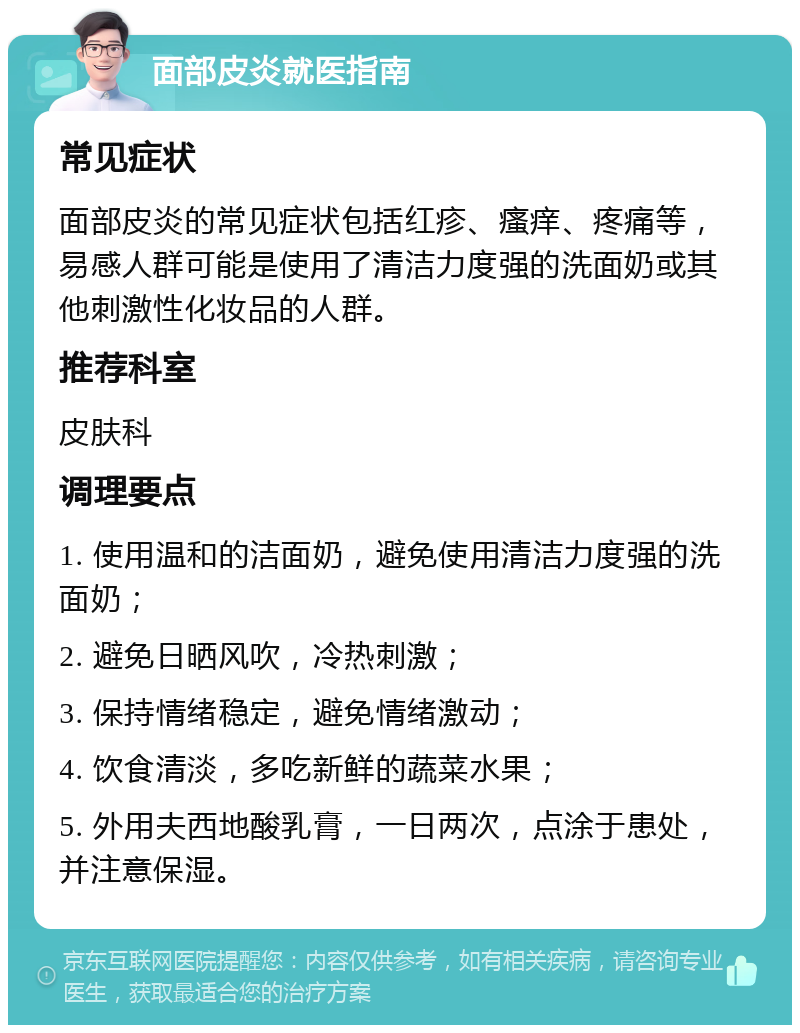 面部皮炎就医指南 常见症状 面部皮炎的常见症状包括红疹、瘙痒、疼痛等，易感人群可能是使用了清洁力度强的洗面奶或其他刺激性化妆品的人群。 推荐科室 皮肤科 调理要点 1. 使用温和的洁面奶，避免使用清洁力度强的洗面奶； 2. 避免日晒风吹，冷热刺激； 3. 保持情绪稳定，避免情绪激动； 4. 饮食清淡，多吃新鲜的蔬菜水果； 5. 外用夫西地酸乳膏，一日两次，点涂于患处，并注意保湿。