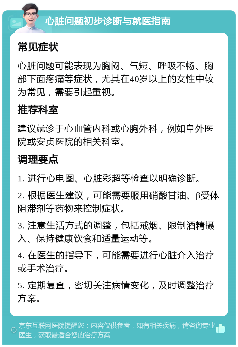 心脏问题初步诊断与就医指南 常见症状 心脏问题可能表现为胸闷、气短、呼吸不畅、胸部下面疼痛等症状，尤其在40岁以上的女性中较为常见，需要引起重视。 推荐科室 建议就诊于心血管内科或心胸外科，例如阜外医院或安贞医院的相关科室。 调理要点 1. 进行心电图、心脏彩超等检查以明确诊断。 2. 根据医生建议，可能需要服用硝酸甘油、β受体阻滞剂等药物来控制症状。 3. 注意生活方式的调整，包括戒烟、限制酒精摄入、保持健康饮食和适量运动等。 4. 在医生的指导下，可能需要进行心脏介入治疗或手术治疗。 5. 定期复查，密切关注病情变化，及时调整治疗方案。