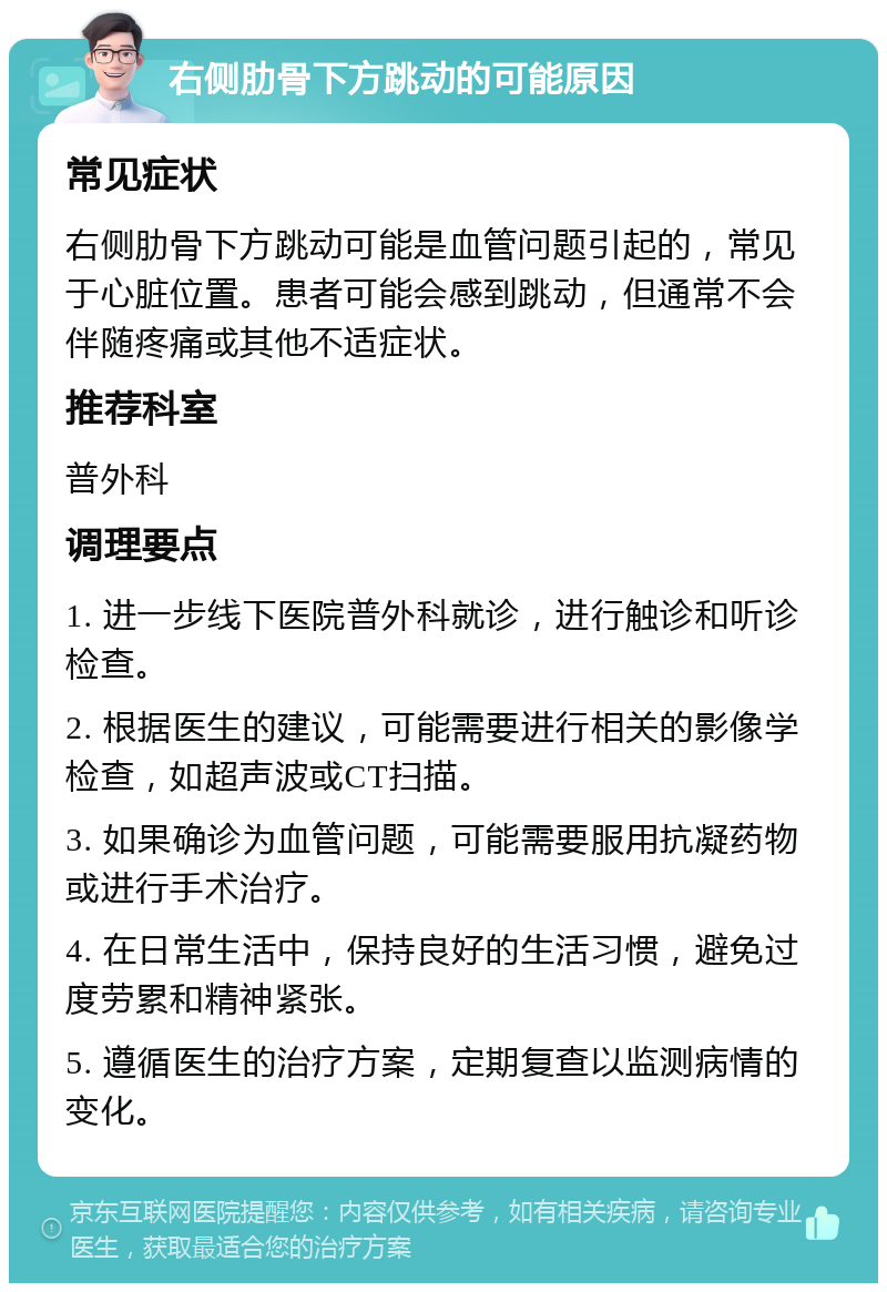 右侧肋骨下方跳动的可能原因 常见症状 右侧肋骨下方跳动可能是血管问题引起的，常见于心脏位置。患者可能会感到跳动，但通常不会伴随疼痛或其他不适症状。 推荐科室 普外科 调理要点 1. 进一步线下医院普外科就诊，进行触诊和听诊检查。 2. 根据医生的建议，可能需要进行相关的影像学检查，如超声波或CT扫描。 3. 如果确诊为血管问题，可能需要服用抗凝药物或进行手术治疗。 4. 在日常生活中，保持良好的生活习惯，避免过度劳累和精神紧张。 5. 遵循医生的治疗方案，定期复查以监测病情的变化。