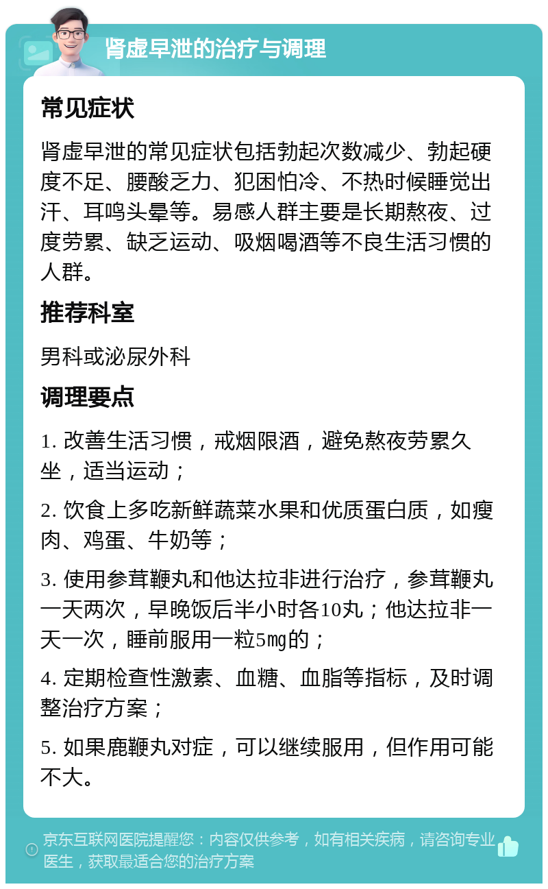 肾虚早泄的治疗与调理 常见症状 肾虚早泄的常见症状包括勃起次数减少、勃起硬度不足、腰酸乏力、犯困怕冷、不热时候睡觉出汗、耳鸣头晕等。易感人群主要是长期熬夜、过度劳累、缺乏运动、吸烟喝酒等不良生活习惯的人群。 推荐科室 男科或泌尿外科 调理要点 1. 改善生活习惯，戒烟限酒，避免熬夜劳累久坐，适当运动； 2. 饮食上多吃新鲜蔬菜水果和优质蛋白质，如瘦肉、鸡蛋、牛奶等； 3. 使用参茸鞭丸和他达拉非进行治疗，参茸鞭丸一天两次，早晚饭后半小时各10丸；他达拉非一天一次，睡前服用一粒5㎎的； 4. 定期检查性激素、血糖、血脂等指标，及时调整治疗方案； 5. 如果鹿鞭丸对症，可以继续服用，但作用可能不大。