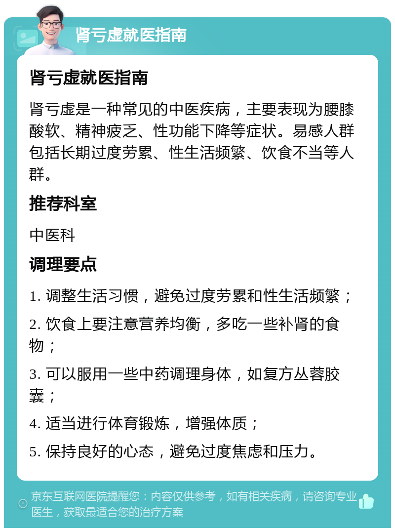 肾亏虚就医指南 肾亏虚就医指南 肾亏虚是一种常见的中医疾病，主要表现为腰膝酸软、精神疲乏、性功能下降等症状。易感人群包括长期过度劳累、性生活频繁、饮食不当等人群。 推荐科室 中医科 调理要点 1. 调整生活习惯，避免过度劳累和性生活频繁； 2. 饮食上要注意营养均衡，多吃一些补肾的食物； 3. 可以服用一些中药调理身体，如复方丛蓉胶囊； 4. 适当进行体育锻炼，增强体质； 5. 保持良好的心态，避免过度焦虑和压力。