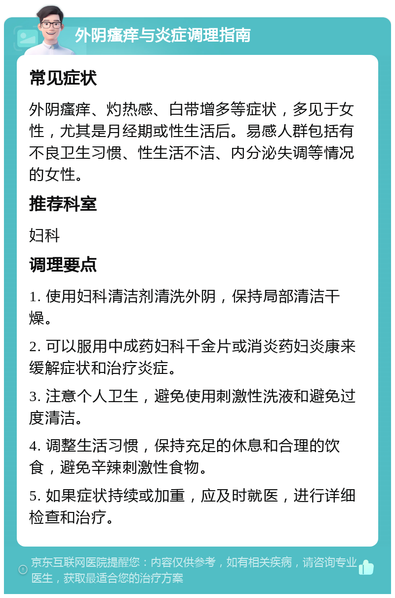 外阴瘙痒与炎症调理指南 常见症状 外阴瘙痒、灼热感、白带增多等症状，多见于女性，尤其是月经期或性生活后。易感人群包括有不良卫生习惯、性生活不洁、内分泌失调等情况的女性。 推荐科室 妇科 调理要点 1. 使用妇科清洁剂清洗外阴，保持局部清洁干燥。 2. 可以服用中成药妇科千金片或消炎药妇炎康来缓解症状和治疗炎症。 3. 注意个人卫生，避免使用刺激性洗液和避免过度清洁。 4. 调整生活习惯，保持充足的休息和合理的饮食，避免辛辣刺激性食物。 5. 如果症状持续或加重，应及时就医，进行详细检查和治疗。