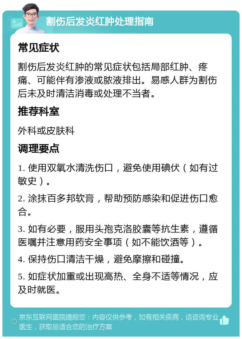 割伤后发炎红肿处理指南 常见症状 割伤后发炎红肿的常见症状包括局部红肿、疼痛、可能伴有渗液或脓液排出。易感人群为割伤后未及时清洁消毒或处理不当者。 推荐科室 外科或皮肤科 调理要点 1. 使用双氧水清洗伤口，避免使用碘伏（如有过敏史）。 2. 涂抹百多邦软膏，帮助预防感染和促进伤口愈合。 3. 如有必要，服用头孢克洛胶囊等抗生素，遵循医嘱并注意用药安全事项（如不能饮酒等）。 4. 保持伤口清洁干燥，避免摩擦和碰撞。 5. 如症状加重或出现高热、全身不适等情况，应及时就医。