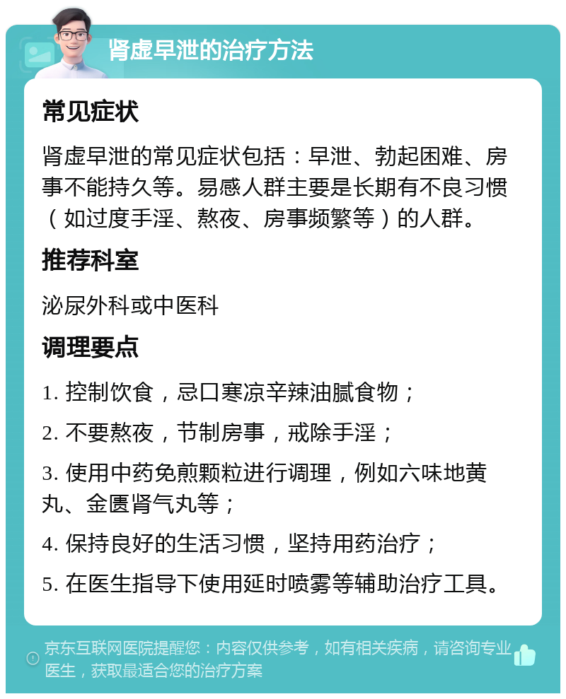 肾虚早泄的治疗方法 常见症状 肾虚早泄的常见症状包括：早泄、勃起困难、房事不能持久等。易感人群主要是长期有不良习惯（如过度手淫、熬夜、房事频繁等）的人群。 推荐科室 泌尿外科或中医科 调理要点 1. 控制饮食，忌口寒凉辛辣油腻食物； 2. 不要熬夜，节制房事，戒除手淫； 3. 使用中药免煎颗粒进行调理，例如六味地黄丸、金匮肾气丸等； 4. 保持良好的生活习惯，坚持用药治疗； 5. 在医生指导下使用延时喷雾等辅助治疗工具。