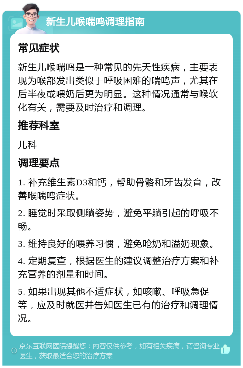 新生儿喉喘鸣调理指南 常见症状 新生儿喉喘鸣是一种常见的先天性疾病，主要表现为喉部发出类似于呼吸困难的喘鸣声，尤其在后半夜或喂奶后更为明显。这种情况通常与喉软化有关，需要及时治疗和调理。 推荐科室 儿科 调理要点 1. 补充维生素D3和钙，帮助骨骼和牙齿发育，改善喉喘鸣症状。 2. 睡觉时采取侧躺姿势，避免平躺引起的呼吸不畅。 3. 维持良好的喂养习惯，避免呛奶和溢奶现象。 4. 定期复查，根据医生的建议调整治疗方案和补充营养的剂量和时间。 5. 如果出现其他不适症状，如咳嗽、呼吸急促等，应及时就医并告知医生已有的治疗和调理情况。