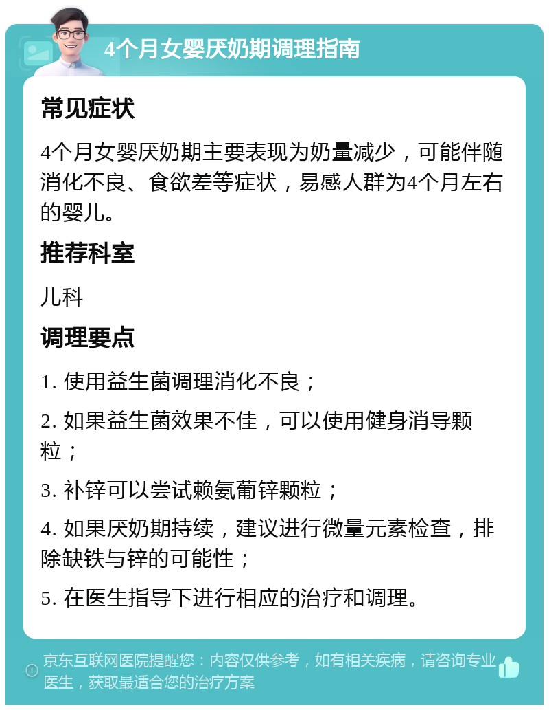 4个月女婴厌奶期调理指南 常见症状 4个月女婴厌奶期主要表现为奶量减少，可能伴随消化不良、食欲差等症状，易感人群为4个月左右的婴儿。 推荐科室 儿科 调理要点 1. 使用益生菌调理消化不良； 2. 如果益生菌效果不佳，可以使用健身消导颗粒； 3. 补锌可以尝试赖氨葡锌颗粒； 4. 如果厌奶期持续，建议进行微量元素检查，排除缺铁与锌的可能性； 5. 在医生指导下进行相应的治疗和调理。