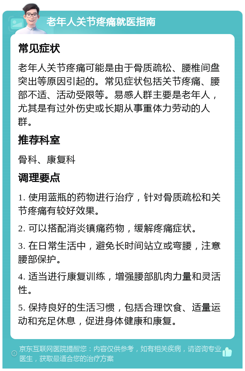 老年人关节疼痛就医指南 常见症状 老年人关节疼痛可能是由于骨质疏松、腰椎间盘突出等原因引起的。常见症状包括关节疼痛、腰部不适、活动受限等。易感人群主要是老年人，尤其是有过外伤史或长期从事重体力劳动的人群。 推荐科室 骨科、康复科 调理要点 1. 使用蓝瓶的药物进行治疗，针对骨质疏松和关节疼痛有较好效果。 2. 可以搭配消炎镇痛药物，缓解疼痛症状。 3. 在日常生活中，避免长时间站立或弯腰，注意腰部保护。 4. 适当进行康复训练，增强腰部肌肉力量和灵活性。 5. 保持良好的生活习惯，包括合理饮食、适量运动和充足休息，促进身体健康和康复。