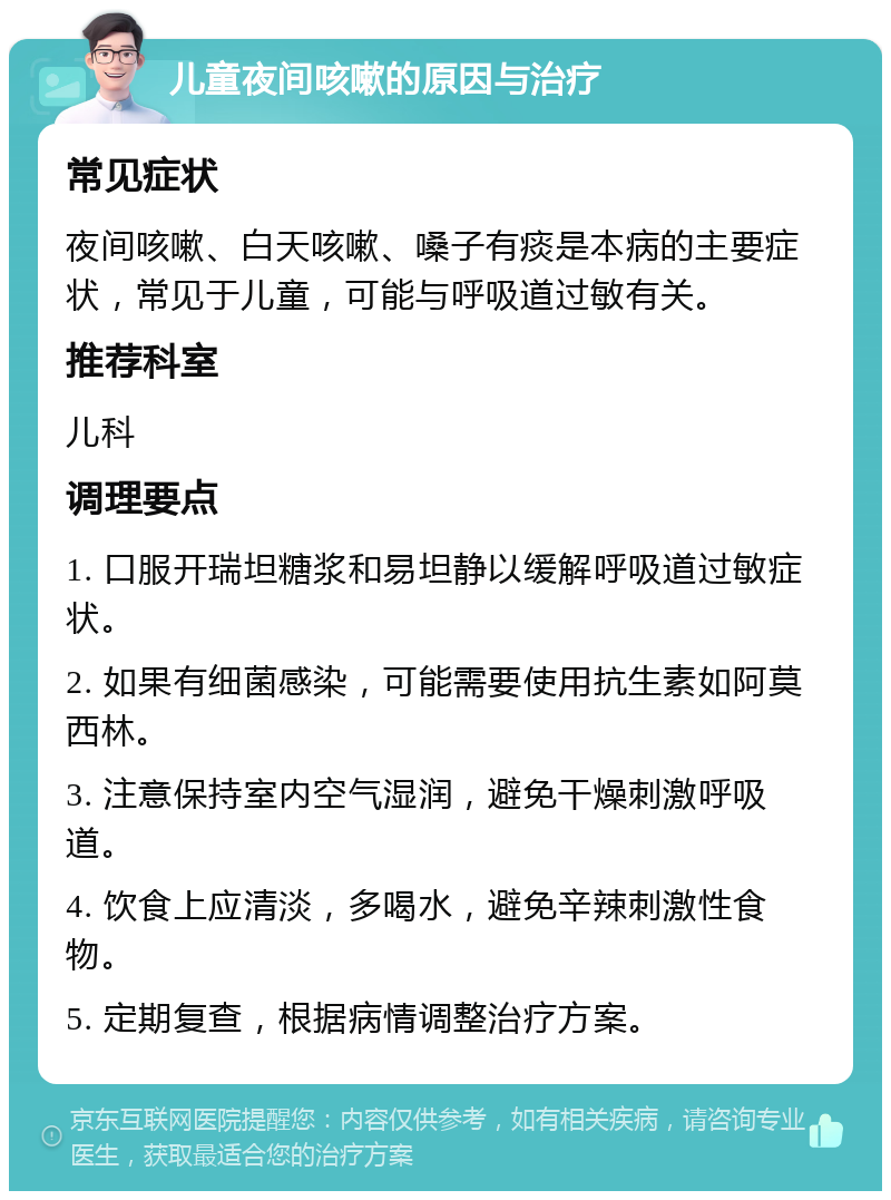 儿童夜间咳嗽的原因与治疗 常见症状 夜间咳嗽、白天咳嗽、嗓子有痰是本病的主要症状，常见于儿童，可能与呼吸道过敏有关。 推荐科室 儿科 调理要点 1. 口服开瑞坦糖浆和易坦静以缓解呼吸道过敏症状。 2. 如果有细菌感染，可能需要使用抗生素如阿莫西林。 3. 注意保持室内空气湿润，避免干燥刺激呼吸道。 4. 饮食上应清淡，多喝水，避免辛辣刺激性食物。 5. 定期复查，根据病情调整治疗方案。