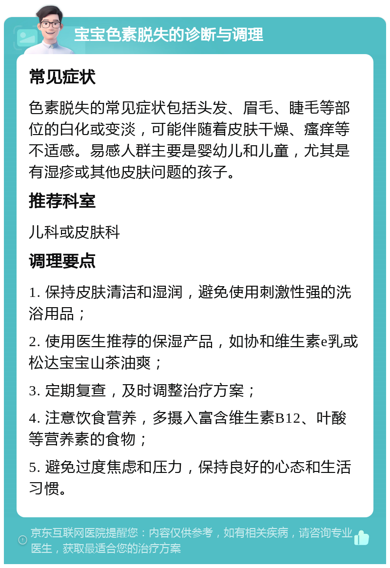 宝宝色素脱失的诊断与调理 常见症状 色素脱失的常见症状包括头发、眉毛、睫毛等部位的白化或变淡，可能伴随着皮肤干燥、瘙痒等不适感。易感人群主要是婴幼儿和儿童，尤其是有湿疹或其他皮肤问题的孩子。 推荐科室 儿科或皮肤科 调理要点 1. 保持皮肤清洁和湿润，避免使用刺激性强的洗浴用品； 2. 使用医生推荐的保湿产品，如协和维生素e乳或松达宝宝山茶油爽； 3. 定期复查，及时调整治疗方案； 4. 注意饮食营养，多摄入富含维生素B12、叶酸等营养素的食物； 5. 避免过度焦虑和压力，保持良好的心态和生活习惯。