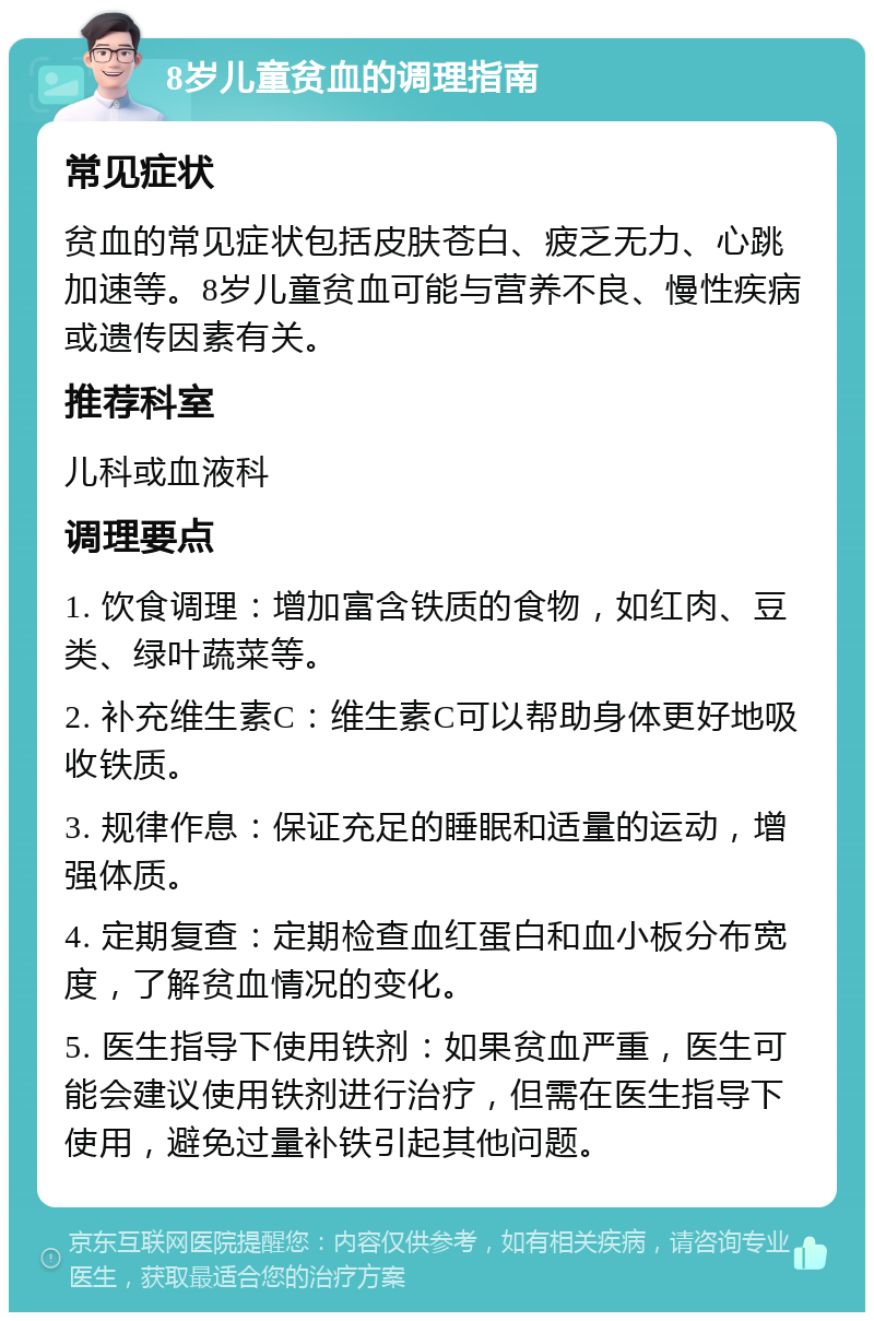 8岁儿童贫血的调理指南 常见症状 贫血的常见症状包括皮肤苍白、疲乏无力、心跳加速等。8岁儿童贫血可能与营养不良、慢性疾病或遗传因素有关。 推荐科室 儿科或血液科 调理要点 1. 饮食调理：增加富含铁质的食物，如红肉、豆类、绿叶蔬菜等。 2. 补充维生素C：维生素C可以帮助身体更好地吸收铁质。 3. 规律作息：保证充足的睡眠和适量的运动，增强体质。 4. 定期复查：定期检查血红蛋白和血小板分布宽度，了解贫血情况的变化。 5. 医生指导下使用铁剂：如果贫血严重，医生可能会建议使用铁剂进行治疗，但需在医生指导下使用，避免过量补铁引起其他问题。