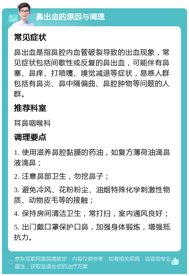 鼻出血的原因与调理 常见症状 鼻出血是指鼻腔内血管破裂导致的出血现象，常见症状包括间歇性或反复的鼻出血，可能伴有鼻塞、鼻痒、打喷嚏、嗅觉减退等症状，易感人群包括有鼻炎、鼻中隔偏曲、鼻腔肿物等问题的人群。 推荐科室 耳鼻咽喉科 调理要点 1. 使用滋养鼻腔黏膜的药油，如复方薄荷油滴鼻液滴鼻； 2. 注意鼻部卫生，勿挖鼻子； 3. 避免冷风、花粉粉尘、油烟特殊化学刺激性物质、动物皮毛等的接触； 4. 保持房间清洁卫生，常打扫，室内通风良好； 5. 出门戴口罩保护口鼻，加强身体锻炼，增强抵抗力。