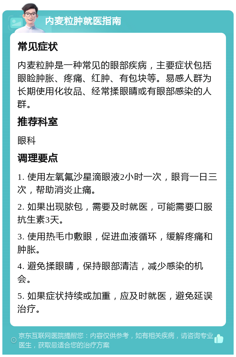 内麦粒肿就医指南 常见症状 内麦粒肿是一种常见的眼部疾病，主要症状包括眼睑肿胀、疼痛、红肿、有包块等。易感人群为长期使用化妆品、经常揉眼睛或有眼部感染的人群。 推荐科室 眼科 调理要点 1. 使用左氧氟沙星滴眼液2小时一次，眼膏一日三次，帮助消炎止痛。 2. 如果出现脓包，需要及时就医，可能需要口服抗生素3天。 3. 使用热毛巾敷眼，促进血液循环，缓解疼痛和肿胀。 4. 避免揉眼睛，保持眼部清洁，减少感染的机会。 5. 如果症状持续或加重，应及时就医，避免延误治疗。